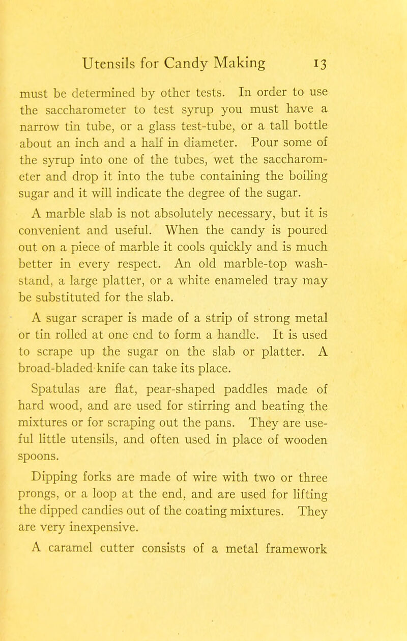 must be determined by other tests. In order to use the saccharometer to test syrup you must have a narrow tin tube, or a glass test-tube, or a tall bottle about an inch and a half in diameter. Pour some of the syrup into one of the tubes, wet the saccharom- eter and drop it into the tube containing the boiling sugar and it will indicate the degree of the sugar. A marble slab is not absolutely necessary, but it is convenient and useful. When the candy is poured out on a piece of marble it cools quickly and is much better in every respect. An old marble-top wash- stand, a large platter, or a white enameled tray may be substituted for the slab. A sugar scraper is made of a strip of strong metal or tin rolled at one end to form a handle. It is used to scrape up the sugar on the slab or platter. A broad-bladed knife can take its place. Spatulas are flat, pear-shaped paddles made of hard wood, and are used for stirring and beating the mixtures or for scraping out the pans. They are use- ful little utensils, and often used in place of wooden spoons. Dipping forks are made of wire with two or three prongs, or a loop at the end, and are used for lifting the dipped candies out of the coating mixtures. They are very inexpensive. A caramel cutter consists of a metal framework