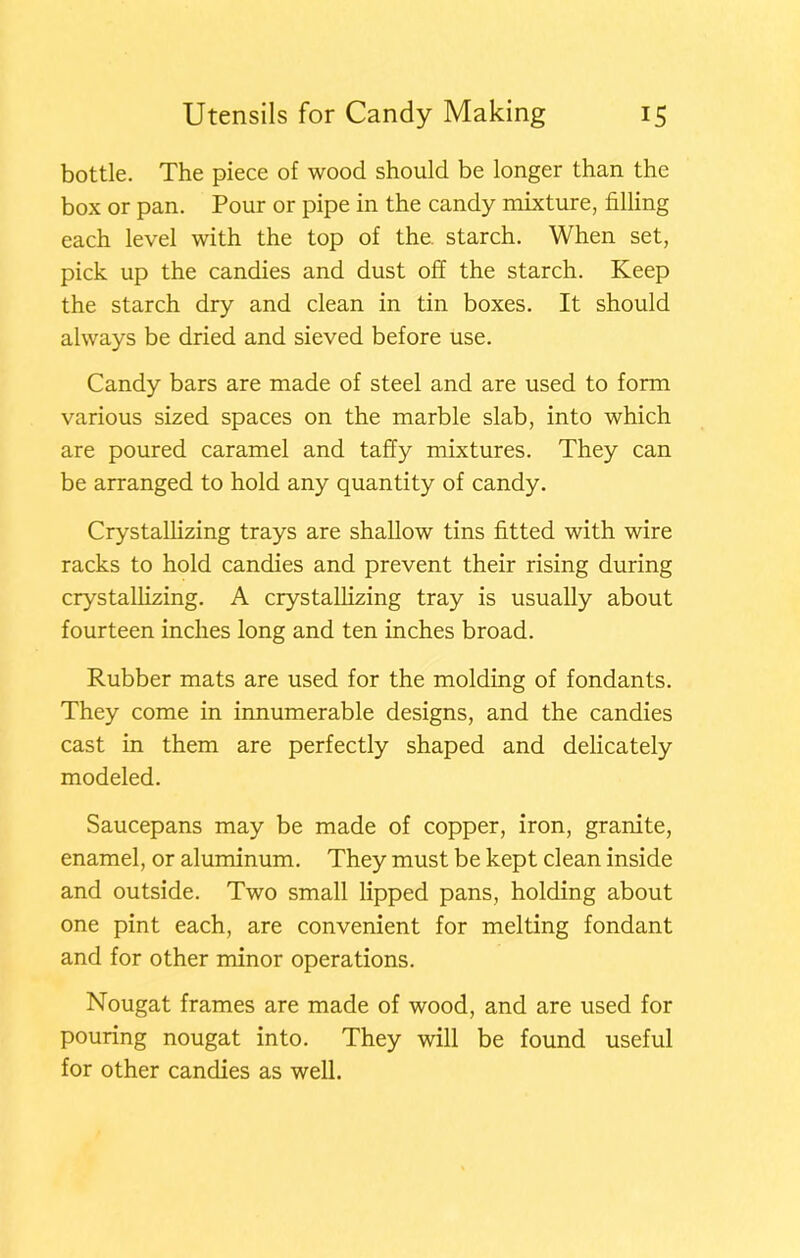 bottle. The piece of wood should be longer than the box or pan. Pour or pipe in the candy mixture, filling each level with the top of the. starch. When set, pick up the candies and dust off the starch. Keep the starch dry and clean in tin boxes. It should always be dried and sieved before use. Candy bars are made of steel and are used to form various sized spaces on the marble slab, into which are poured caramel and taffy mixtures. They can be arranged to hold any quantity of candy. Crystallizing trays are shallow tins fitted with wire racks to hold candies and prevent their rising during crystallizing. A crystallizing tray is usually about fourteen inches long and ten inches broad. Rubber mats are used for the molding of fondants. They come in innumerable designs, and the candies cast in them are perfectly shaped and delicately modeled. Saucepans may be made of copper, iron, granite, enamel, or aluminum. They must be kept clean inside and outside. Two small lipped pans, holding about one pint each, are convenient for melting fondant and for other minor operations. Nougat frames are made of wood, and are used for pouring nougat into. They will be found useful for other candies as well.