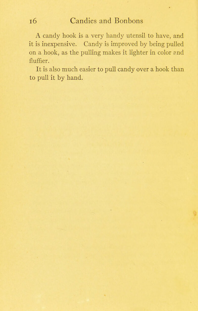 A candy hook is a very handy utensil to have, and it is inexpensive. Candy is improved by being pulled on a hook, as the pulling makes it lighter in color ?nd fluffier. It is also much easier to pull candy over a hook than to pull it by hand.