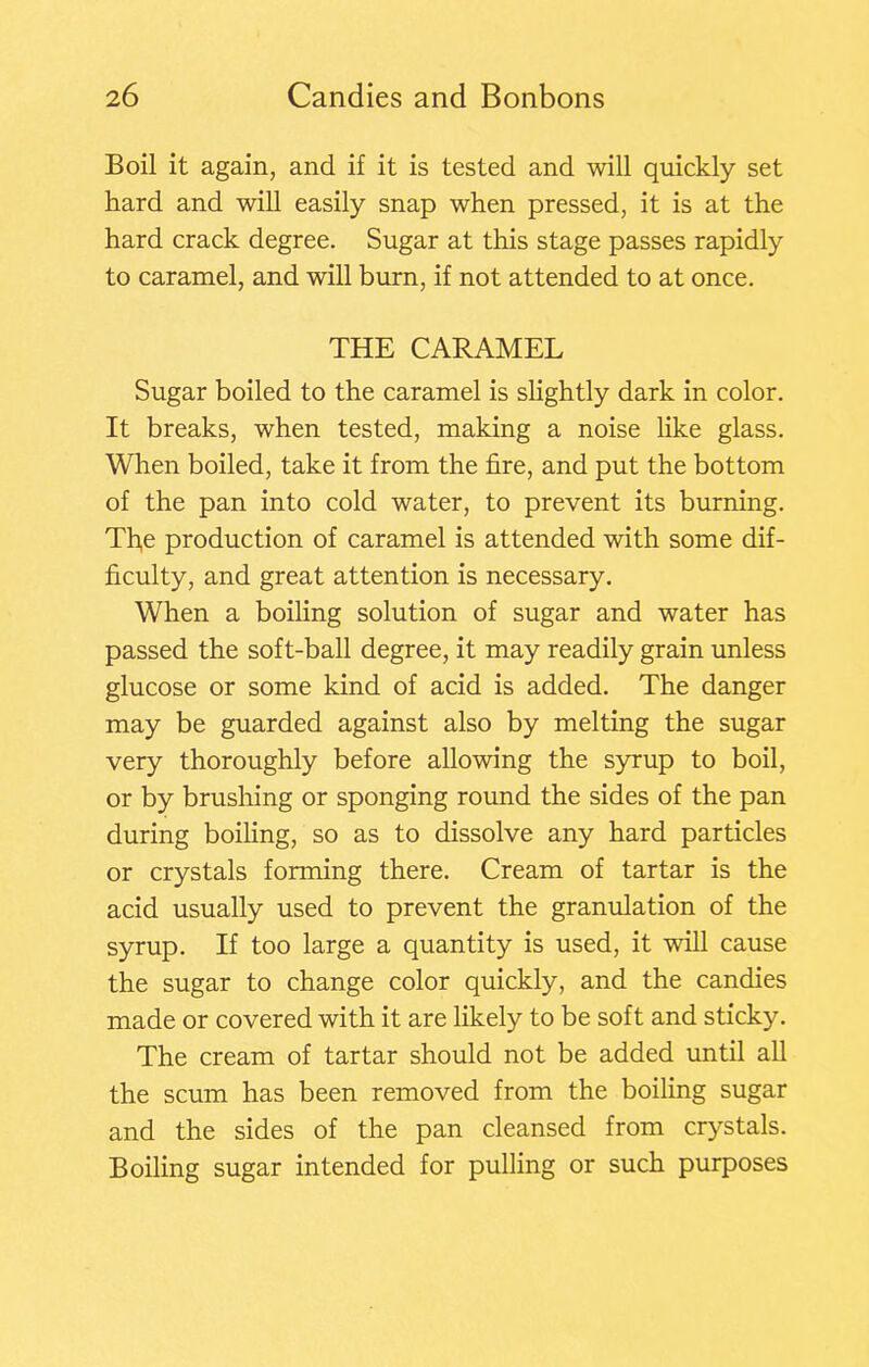 Boil it again, and if it is tested and will quickly set hard and will easily snap when pressed, it is at the hard crack degree. Sugar at this stage passes rapidly to caramel, and will burn, if not attended to at once. THE CARAMEL Sugar boiled to the caramel is slightly dark in color. It breaks, when tested, making a noise like glass. When boiled, take it from the fire, and put the bottom of the pan into cold water, to prevent its burning. Tfie production of caramel is attended with some dif- ficulty, and great attention is necessary. When a boiling solution of sugar and water has passed the soft-ball degree, it may readily grain unless glucose or some kind of acid is added. The danger may be guarded against also by melting the sugar very thoroughly before allowing the syrup to boil, or by brusliing or sponging round the sides of the pan during boiling, so as to dissolve any hard particles or crystals forming there. Cream of tartar is the acid usually used to prevent the granulation of the syrup. If too large a quantity is used, it will cause the sugar to change color quickly, and the candies made or covered with it are likely to be soft and sticky. The cream of tartar should not be added until all the scum has been removed from the boiling sugar and the sides of the pan cleansed from crystals. Boiling sugar intended for pulling or such purposes