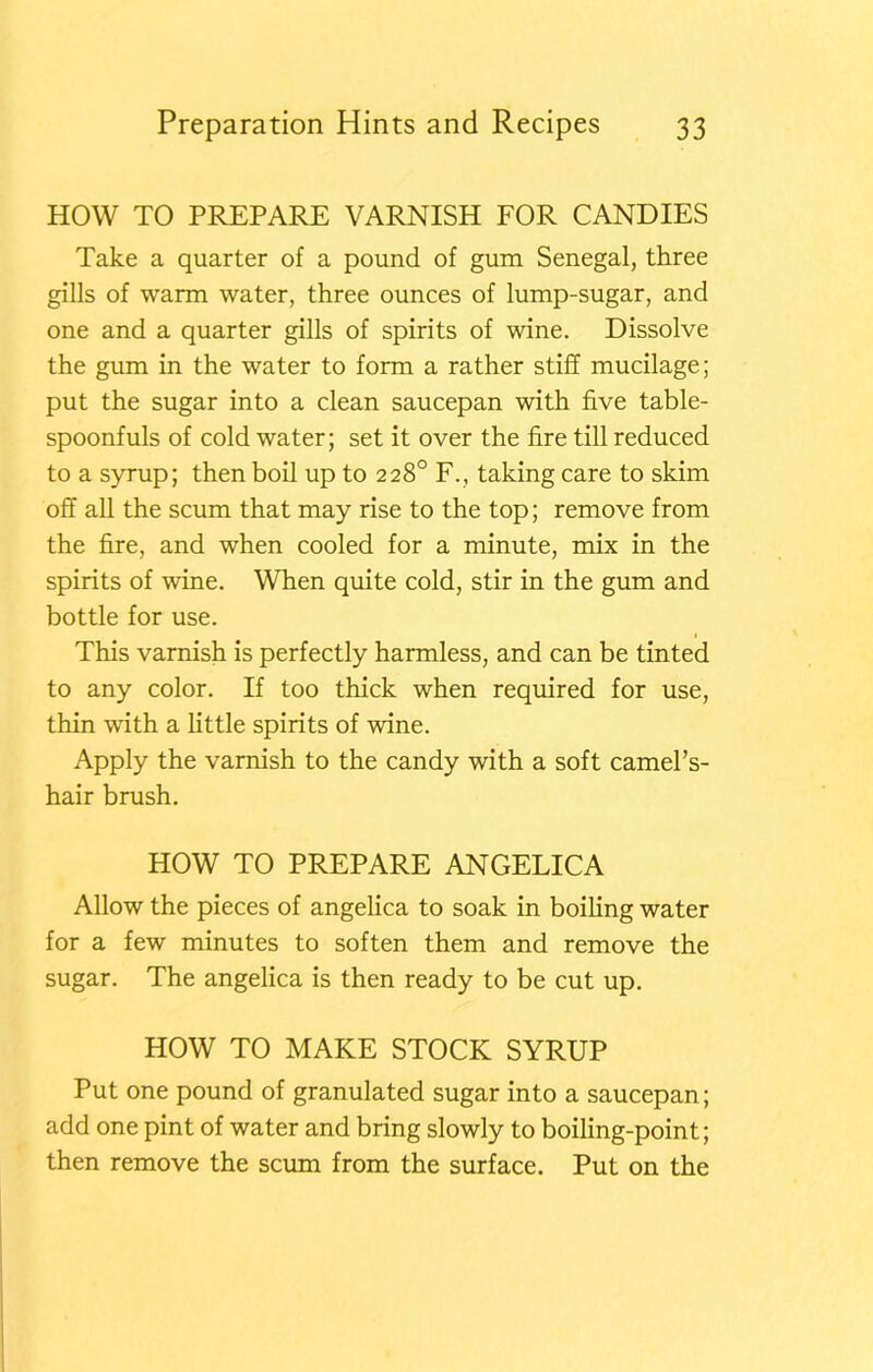 HOW TO PREPARE VARNISH FOR CANDIES Take a quarter of a pound of gum Senegal, three gills of warm water, three ounces of lump-sugar, and one and a quarter gills of spirits of wine. Dissolve the gum in the water to form a rather stiff mucilage; put the sugar into a clean saucepan with five table- spoonfuls of cold water; set it over the fire till reduced to a syrup; then boil up to 228° F., taking care to skim off all the scum that may rise to the top; remove from the fire, and when cooled for a minute, mix in the spirits of wine. When quite cold, stir in the gum and bottle for use. This varnish is perfectly harmless, and can be tinted to any color. If too thick when required for use, thin with a little spirits of wine. Apply the varnish to the candy with a soft camel’s- hair brush. HOW TO PREPARE ANGELICA Allow the pieces of angelica to soak in boihng water for a few minutes to soften them and remove the sugar. The angelica is then ready to be cut up. HOW TO MAKE STOCK SYRUP Put one pound of granulated sugar into a saucepan; add one pint of water and bring slowly to boiling-point; then remove the scum from the surface. Put on the