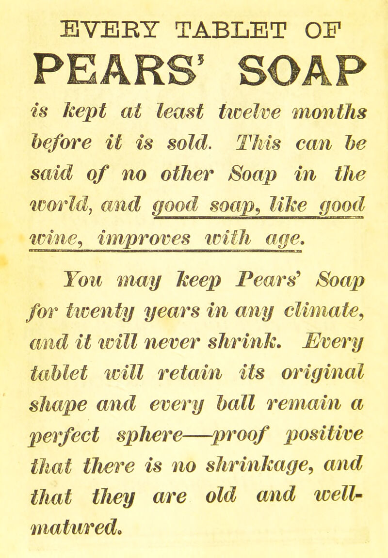 EVERT TABLET OF PEARS’ SOAP is kept at least twelve months before it is sold. This can be said of no other Soap in the world, and good soap, like good wine, improves with age. —————— — — mm i i You may keep Pears' Soap for twenty years in any climate, and it will never shrink. Every tablet will retain its original shape and every ball remain a perfect sphere—proof positive that there is no shrinkage, and that they are old and well- matured•