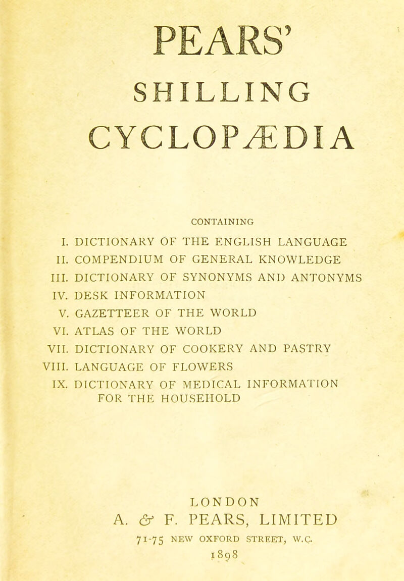 SHILLING CYCLOPAEDIA CONTAINING I. DICTIONARY OF THE ENGLISH LANGUAGE II. COMPENDIUM OF GENERAL KNOWLEDGE III. DICTIONARY OF SYNONYMS AND ANTONYMS IV. DESK INFORMATION V. GAZETTEER OF THE WORLD VI. ATLAS OF THE WORLD VII. DICTIONARY OF COOKERY AND PASTRY VIII. LANGUAGE OF FLOWERS IX. DICTIONARY OF MEDICAL INFORMATION FOR THE HOUSEHOLD LONDON A. & F. PEARS, LIMITED 71-75 NEW OXFORD STREET, W.C. 1898