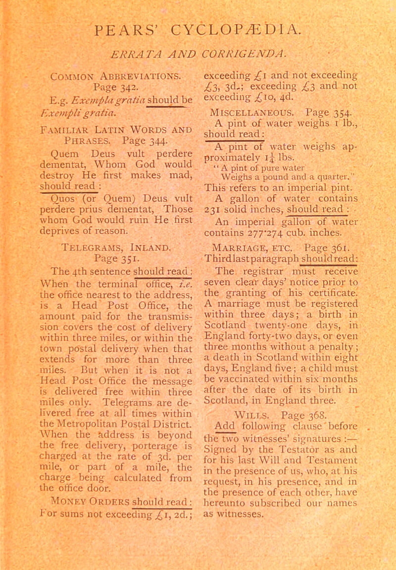 ERRATA AND CORRIGENDA. Common Abbreviations. Page 342. E.g. Excmplagratia should be Exempli gratia. Familiar Latin Words and Phrases. Page 344. Quern Deus vult perdere dementrat, Whom God would destroy He first makes mad, should read : Ouos' (or Quern) Deus vult perdere prius dementat, Those whom God would ruin He first deprives of reason. Telegrams, Inland. Page 351. The 4th sentence should read : When the terminal office, i.e. the office nearest to the address, is a Head Post Office, the amount paid for the transmis- sion covers the cost of delivery within three miles, or within the town postal delivery when that extends for more than three miles. But when it is not a Head Post Office the message is delivered free within three miles only. Telegrams are de- livered free at all times within the Metropolitan Postal District. When the kddress is beyond the free delivery, porterage is charged at the rate of 3d. per mile, or part of a mile, the charge being calculated from the office door. Money Orders should read: I' or sums not exceeding £1, 2d.; exceeding ,£1 and not exceeding £3, 3d,; exceeding £3 and not exceeding £10, 4d. Miscellaneous. Page 354. A pint of water weighs 1 lb., should read: A pint of water weighs ap- proximately 1lbs. ‘ ‘ A pint of pure water Weighs a pound and a quarter. This refers to an imperial pint. A gallon of water contains 231 solid inches, should read : An imperial gallon of water contains 277^274 cub. inches. Marriage, etc. Page 361. Thirdlast paragraph should read: The registrar must receive seven clear days’ notice prior to the granting of his certificate. A marriage must be registered within three days; a birth in Scotland twenty-one days, in England forty-two days, or even three months without a penalty; a death in Scotland within eight days, England five; a child must be vaccinated within six months after the date of its birth in Scotland, in England three. Wills. Page 368. Add following clause'before the two witnesses’ signatures :— Signed by the Testator as and for his last Will and Testament in the presence of us, who, at his request, in his presence, arid in the presence of each other, have hereunto subscribed our names as witnesses.
