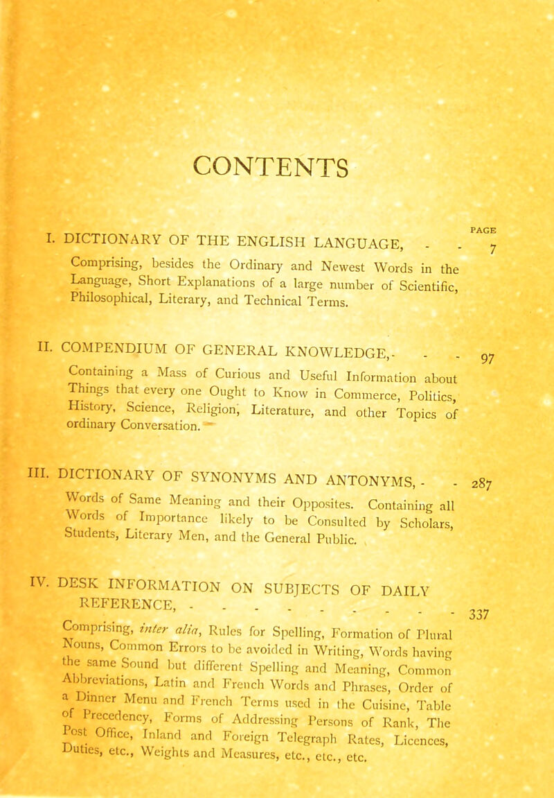 CONTENTS I. DICTIONARY OF THE ENGLISH LANGUAGE, . . Comprising, besides the Ordinary and Newest Words in the Language, Short Explanations of a large number of Scientific, Philosophical, Literary, and Technical Terms. II. COMPENDIUM OF GENERAL KNOWLEDGE,- Containing a Mass of Curious and Useful Information about Things that every one Ought to Know in Commerce, Politics, History, Science, Religion, Literature, and other Topics of ordinary Conversation. III. DICI IONARY OF SYNONYMS AND ANTONYMS, - Words of Same Meaning and their Opposites. Containing all Words of Importance likely to be Consulted by Scholars, Students, Literary Men, and the General Public. IV. DESK INFORMATION ON SUBJECTS OF DAILY REFERENCE, - Comprising, utter alia, Rules for Spelling, Formation of Plural Nouns, Common Errors to be avoided in Writing, Words having the same Sound but different Spelling and Meaning, Common bbreviations, Latin and French Words and Phrases, Order of a inner Menu and French Terms used in the Cuisine, Table ° rccedency, Forms of Addressing Persons of Rank, The °st Office, Inland and Foreign Telegraph Rates, Licences, uties, etc., Weights and Measures, etc., etc., etc.