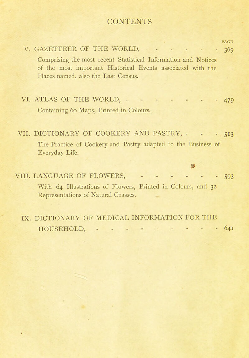 PAGE V. GAZETTEER OF THE WORLD, 369 Comprising the most recent Statistical Information and Notices of the most important Historical Events associated with the Places named, also the Last Census. VI. ATLAS OF THE WORLD, ------- 479 Containing 60 Maps, Printed in Colours. VII. DICTIONARY OF COOKERY AND PASTRY, - - - 513 The Practice of Cookery and Pastry adapted to the Business of Everyday Life. $ VIII. LANGUAGE OF FLOWERS, 593 With 64 Illustrations of Flowers, Printed in Colours, and 32 Representations of Natural Grasses. IX. DICTIONARY OF MEDICAL INFORMATION FOR THE HOUSEHOLD, - 641