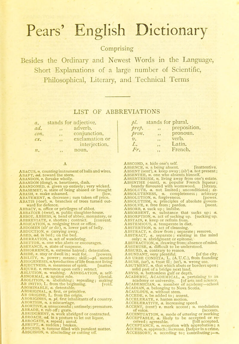 Pears’ English Dictionary Comprising Besides the Ordinary and Newest Words in the Language, Short Explanations of a large number of Scientific, Philosophical, Literary, and Technical Terms LIST OF ABBREVIATIONS a. stands for adjective. pi. stands for plural. ad. „ adverb. prep. „ preposition con. ,, conjunction. pron. ,, pronoun. cx. ,, exclamation or V. ,, verb. interjection. L. ,, Latin. 71. ,, noun. Fr. ,, French. A ABACUS, n. counting instrument of balls and wires. ABAFT, ad. toward the stem. Abandon, v. forsake wholly. ABANDON (dong), n. heartiness, dash. ABANDONED, a. given up entirely; very wicked. ABASEMET, n. state of being abased or brought ABASH, v. make ashamed. (low. ABATEMENT, n. decrease; sum taken off price. ABATIS (-tee'), n. branches of trees turned out- ward for defence. ABBACY, n. office or privileges of abbot. ABBATOIR (-twar), n. public slaughter-house. ABBOT, Abbess, n. head of abbey, monastery, or Abbreviate, v. shorten; contract. [convent. ABDICATION, n. resigning trust or office. ABDOMEN (at/ or do*). n. lower part of belly. ABDUCTION, n carrying away. ABED, ad. in bed; on the bed. Aberration, n. act of wandering. ABETTOR, n. one who .abets or encourages. Abeyance, n. state of suspense. ABHORRENCE, n. extreme hatred ; detestation. ABIDE, v. stay or dwell in; wait for. [powers. Ability, n. power; means; skill;— pi. mental ABIOGENESIS, w.tproduction of life from not living ABJECTNESS, n. meanness of spirit. [matter. ABJURE, v. renounce upon oath ; retract. Ablution, n. washing. Abnegation, n. self- Abnormal, a. against rule. [denial. ABOLITION, ti. abolishing; repealing; making Ab INITIO, L. from the beginning. [void. Abominable, a. detestable. Aboriginal, a. first, or primitive. AB ORIGINE, L. from the origin. Aborigines, n. pi. first inhabitants of a country. Abortion, n. a miscarriage. Abortive,®, unsuccessful; untimely; premature. ABRADE, ». rub off; grate. ABRIDGMENT, n. work abridged or contracted. ABROACH, ad. in a posture to let out liquor. ABROGATE, v. repeal; annul. ABRUPT, a. sudden; broken. ABSCESS, n. tumour filled with purulent matter. ABSCISION, 7i. abscinding or cutting off. ABSCOND, v. hide one’s self. ABSENCE, n. a being absent. [inattentive. ABSENT (sent'), v. keep away; (ab') a. not present; ABSENTEE, ?i. one who absents himself. ABSENTEEISM, ti. living away from one’s estate. ABSINTHE (-sant), n. popular French liqueur; brandy flavoured with wormwood. [bitrary. ABSOLUTE, a. not limited; unconditional; ar- ABSOLUTENESS, 71. completeness; arbitrary Absolution, n. forgiveness. [power. Absolutism, ti. principles of absolute govem- ABSOLVE, v. free from ; pardon. [ment. ABSORB, v. suck up ; imbibe. ABSORBENT, ti. substance that sucks up; a. Absorption, n. act of sucking up. [sucking up. ABSTAIN, v. keep or refrain from. ABSTEMIOUS, a. temperate in diet. ABSTERTION, 7i. act of cleansing. ABSTRACT, v. draw from; separate; remove. ABSTRACT, a. separate ; existing in the mind only; n. abridgment or epitome. ABSTRACTION, 71. drawing from; absence of mind. ABSTRUSE, a. difficult to be understood. ABSURD, a. contrary to reason. ABUNDANT, very plentiful. [of the city. AB URBE CONDITA, L. (A.U.C.), from founding ABUSE, (uz'), v. treat ill; (us'), n. wrong use. ABUTMENT, ti. that which abuts or borders upon; solid part of a bridge next land. ABYSS, ti. bottomless gulf or depth. Academic, Academical, a. pertaining to an academy or university. [of arts and science. ACADF.MICIAN, 7t. member of academy—school Acadian, a. belonging to Nova Scotia. ACAULOUS, a. without stem. ACCEDE, v. be added to ; assent. Accelerate, v. hasten motion. Accelerative, a. increasing speed. ACCENT, (cent') v. mark accent; n. modulation of voice. [accents. Accentuation, ti. mode of uttering or marking ACCEPTABLE, a. likely to be accented or re- ceived ; agreeable. [bul accepted. ACCEPTANCE, 7i. reception with approbation; a ACCESS, ti. approach ; increase, [helper in a crime. ACCESSORY, a. acceding to; contributing;—7*.