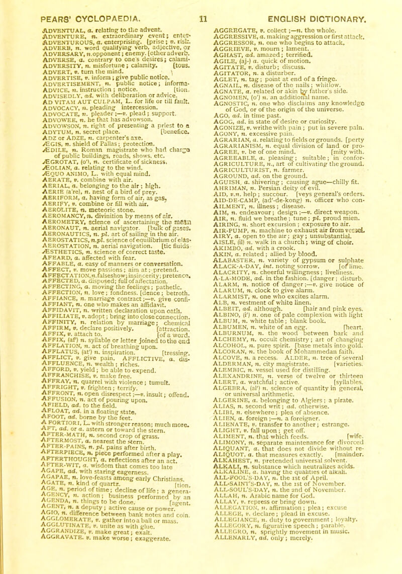Adventual, a. relating to the advent. Adventure, ru extraordinary event; enter* ADVENTUROUS, a. enterprising. Iprise ; v. risk. ADVERB, n. word qualifying verb, adjective, or ADVERSARY.fi.opponent; enemy, (other adverb. ADVERSE, a. contrary to ones desires; calami* ADVERSITY, n. misfortune; calamity. (tous. ADVERT, v. turn the inind. \ Advertise, v. inform; give public notice. Advertisement, n. public notice; in form a* ADVICE, ti. instruction ; notice. (tion. ADVISEDLY, ad. with deliberation or advice. AD VITAM AUT CULPAM, L. for life or till fault. Advocacy, n. pleading intercession. ADVOCATE, n. pleader v. plead ; support, ADVOWEE, n. he (hat has advowson. ADVOWSON, ti. right of presenting a priest to a ADYTUM, n. secret place. (benefice. Adz or ADZE, n. carpenter’s axe. >EGIS, n. shield of Pallas; protection. AiDlLE, n. Roman magistrate who had charge of public buildings, roads, shows, etc. .<5* GROT AT, (o'), n. certificate of sickness. >Eolian, a. relating to the wind. JEQUO ANIMO, L. with equal mind. Aerate, v. combine with air. AERIAL, a. belonging to the air ; high. Aerie fa re), n. nest of a bird of prey. Aeriform, a. having form of air, as gas. Aerify, v. combine or fill with air. Aerolite, n. meteoric stone. AEROMANCV, n, divinition by means of air. Aerometry, sdence of ascertaining the mean Aeronaut, n. aerial navigator, (bulk of gases. AERONAUTICS, n. pl. art of sailing in the air. AEROSTATICS, fi.pt. science of equilibrium of elas* AEROSTATION, n. aerial navigation. (tic fluids ./Esthetics, n. science of correct taste. Afeard, a. affected with fear. AFFABLE, a. easy of manners or conversation. AFFECT, v. move passions; aim at; pretend. AFFECTATION.n.falseshow: insincerity; pretence. AFFECTED, a. disposed; full of affectation. AFFECTING, a. moving the feelings; pathetic. AFFECTION, fi. love; fondness, [dence; betroth. AFFIANCE, n. marriage contract;—v. give confi- AFFIANT, n. one who makes an affidavit. AFFIDAVIT, n. written declaration upon oatll. Affiliate, v. adopt; bring into close connection. AFFINITY, n. relation by marriage; chemical AFFIRM, v. declare positively. [attraction. Affix, v. attach to. (0f a word. Affix, (aP) n. syllable or letter joined tothe end AFFLATION, 7i. act of breathing upon. AFFLATUS, (at') n. inspiration. [tressing, AFFLICT, v. give pain. AFFLICTIVE, a. dis- AFFLUENCE, n. wealth ; riches. AFFORD, v. yield; be able to expend. Affranchise, r. make free. AFFRAY, n. quarrel with violence ; tumult. AFFRIGHT, v. frighten; terrify. AFFRONT, fi. open disrespect;—t>. insult; offend. AFFUSION, n. act of pouring upon. AFIELD, ad. to the field. AFLOAT, ad. in a floating state, AFOOT, ad. borne by the feet. RTJORw*lh stronger reason; much more. ad. or a. astern or toward the stern. AFTER-MATH, fi. second crop of grass. Aftermost, a. nearest the stem. ^£IER*PAINS* n- Pl- Pains after birth. afterpiece, y». piece performed after a play. AFTERTHOUGHT, a. reflections after an act. AFTER-WIT, a. wisdom that comes too late AGAPE, ad. with staring eagerness !° je'Coasts among early Christians. AGATE, n. kind of quartz. rtion {“'■Period time; decline of life; a genera' Arnv^A n* action; business performed by an n’ Lh,ngs to be done. (agent. **;.*deputy • active cause or power. * SIS*^l*,2,ff,erencc k*tween bank notes and coin. a SS.?.MERATR» Vt gather Intoaball or mass. AGGI.U TINATE, v. unite as with glue. AGGRANDIZE, v. make great; exalt. AGGRAVATE, v. make worse ; exaggerate. AGGREGATE, v. collect;—fi. the whole. AGGRESSIVE, a. making aggression or first attack. AGGRESSOR, r». one who begins to attack, AGGRIEVE, v. mourn ; lament. AGHAST, ad. amazed; terrified. AGILE, (aj-) a. quick of motion. Agitate, v. disturb; discuss. AGITATOR, n. a disturber. AGLET, n. tag; point at end of a fringe. Agnail, n. disease of the nails ; whitlow. AGNATE, a. related or akin father s side. Agnomen, (o') n. an additional name. AGNOSTIC, n. one who disclaims any knowledge of God, or of the origin of the universe. AGO, ad. in time past. AGOG, aff. in state of desire or curiosity. AGONIZE, v. writhe with pain ; put in severe pain. AGONY, ti. excessive pain. AGRARIAN, a. relating to fields or grounds, (perty AGRARIANISM, n. equal division of land or pro- AGREE, v. be of one mind. (mity with. AGREEABLE, a. pleasing; suitable; in confor- AGRICULTURE, 7i., art of cultivating the ground. AGRICULTURIST, n. farmer. AGROUND, ad. on the ground. AGUISH, a. shivering; causing ague—chilly fit. AH RIM AN, ti. Persian deity ofevil. Aid, v.n. help ; succour, [veys general’s orders. AI D-D E-CAMP, (ad'-de-kong) n. officer who con* Ailment, ti. illness ; disease. AIM, ti. endeavour; design ;—v. direct weapon. AIR, n. fluid we breathe ; tune ; pl. proud mien. AIRING, 7i. short excursion ; exposure to air. AIR-PUMP, 7i. machine to exhaust air from vccscL AIRY, a. open to the air; gay; unsubstantial. AISLE, (il) ?1. walk in a church; wing of choir. AKIMBO, ad. with a crook. AKIN, a. related; allied by blood. ALABASTER, ti. variety of gypsum or sulphate ALACK-A-DAY, int. noting sorrow. [or lime. ALACRITY, n. cheerful willingness ; liveliness. A-LA-MODE, ad. in the fashion, [danger ; disturb. ALARM, 71. notice of danger;—v. give notice of ALARUM, m. clock to give alarm. Alarmist, n. one who excites alarm. Alb, w. vestment of white linen. Albeit, ad. although. [hair and pink eyes. ALBINO, (i') n. one of pale complexion with light Album, ti. white table; blank book. ALBUMEN, ti. white of an egg. (heart. ALBURNUM, n. the wood between bark and ALCHEMY, n. occult chemistry; art of changing ALCOHOL, n. pure spirit, [base metals into gold. ALCORAN, ti. the book of Mohammedan faitn. ALCOVE, ti. a recess. ALDER, n. tree of several ALDERMAN, n. city magistrate. (varieties. ALEMBIC, n. vessel used for distilling. ALEXANDRINE, ti. verse of twelve or thirteen ALERT, a. watchful; active. (syllables. ALGEBRA, (aio n. science of quantity in general, or universal arithmetic. Algerine, a. belonging to Algiers; a pirate. ALIAS, n. second writ; ad. otherwise. ALIBI, n. elsewhere; plea of absence. ALIEN, a. foreign ;—n. a foreigner. Alienate, v. transfer to another; estrange. Alight, v. fall upon ; get off. Aliment, n. that which feeds. [wife. ALIMONY, ti. separate maintenance for divorced ALIQUANT, a. that does not divide without re- ALIQUOT, a. that measures exactly. [mainder. ALKAHEST, n. pretended universal solvent. ALKALI, n. substance which neutralizes acids. ALKALINE, a. having the qualities ot alkali. ALL-rOOL'S-DAY, n. the ist of April. ALL-SAINT’s-DA Y, n. the ist of November. ALL-SOUL’S-DAY, n. the and of November. ALLAH, n. Arabic name for God. ALLAY, v. repress or bring down. Allegation, ii. affirmation ; plea; excuse ALLEGE, v. declare; plead in excuse. ALLEGIANCE, n. duty to government; loyalty. ALLEGORY, n. figurative speech ; parable. Allegro, n. sprightly movement in music. Allenarly, ad. only ; merely.