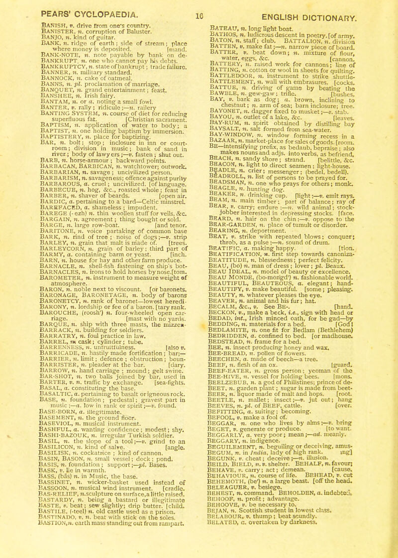 Banish, t>. drive rrom one's country. Banister, ?t. corruption of Baluster. BANJO, n. kind of guitar. BANK, 72. ridge of earth ; side of stream; place where money is deposited. fmand. BANK-NOTE, n. note payable by bank on de- BANKRUPT. n. one who cannot pay his debts. BANKRUPTCY, ti. state of bankrupt; trade failure. Banner, 7*. military standard. BANNOCK, n. cake of oatmeal. BANNS, n. pi. proclamation of marriage. BANQUET, ?i. grand entertainment; feast. Banshee, n. Irish fairy. BANTAM, n. or a. noting a small fowl. BANTER, v. rally; ridicule ;—«. railery Banting System, n. course of diet for reducing superfluous fat. [Christian sacrament. Baptism, ti. application of water to body; a Baptist, n. one holding- baptism by immersion. Baptistery, n. place for baptizing. Bar, n. bolt; stop; inclosure in inn or court- room; division in music; bank of sand in river ; body of lawyers;—v. fasten ; shut out. BARB, n. horse-armour ; backward points. Barbacan, Barbican, n. watchtower; outwork. Barbarian, n. savage ; uncivilized person. BARBARISM, n. savageness; offence against purity BARBAROUS, a. cruel; uncivilized, [of language. BARBECUE, n. hog, &c., roasted whole ; feast in BARBER, ti. shaver of beards. [open air. BARDIC, a. pertaining to a bard—Celtic minstrel. BAREFACED, a. shameless ; impudent. BAREGE (-ezh) n. thin woollen stuff for veils, &c. Bargain, 72. agreement; thing bought or sold. BARGE, n. large row-boat. [and tenor. Baritone, 7*. voice partaking of common base Bark, n. rind of tree ; noise of dogs;—v. strip BARLEY, ti. grain that malt is made of. [trees. BARLEYCORN, ti. grain of barley; third part of BARMY, a. containing barm or yeast. [inch. Barn, n. house for hay and other farm produce. Barnacle, n. shell-fish fastening on ships bot- BARNACLES, n. irons to hold horses bynose.[tom. BAROMETER, n. instrument to measure weight of atmosphere. BARON, ti. noble next to viscount, [or baronets. Baronage, Baronetage, t*. body of barons BARONETCY, n. rank of baronet—lowest heredi- BARONY, 72. lordship or fee of a baron, [tary rank. BAROUCHE, (roosh') n. four-wheeled open car- riage. [mast with no yards. BARQUE, n. ship with three masts, the niizzen- BARRACK, n. building for soldiers. BARRATRY, ti. foul practice in law. BARREL, ?m cask; cylinder; tube. Barrenness, n. untruitfuiness. (also v. Barricade, n. hastily made fortification; bar;— Barrier, 71. limit; defence ; obstruction ; boun- Barrister, ti. pleader at the bar. [dary. Barrow, ?*. hand carriage ; mound; gelt swine. BAR-SHOT, ti. two balls joined by bar, used in Barter, v. n. traffic by exchange. [sea-fights. BASAL, «. constituting the base. BASALTIC, a. pertaining to basalt or igneous rock. BASE, »<. foundation ; pedestal; gravest part in music ;—a. low in rank or spirit;—v. found. BASE-BORN, a. illegitimate. Basement, n. the ground floor. BASEVIOL, ti. musical instrument. BASHFUL, a. wanting confidence; modest; shy. Bashi-BAZOUK, 77. irregular Turkish soldier. BASIL, 72. the slope of a tool;—v. grind to an BASILICON, 7i. kind of salve. [angle. BASILISK, 7*. cockatrice ; kind of cannon. BASIN, Bason, n. small vessel; dock ; pond. Basis, 72. foundation ; support \—pl. Bases. BASK, v. lie in warmth. Bass, (bas) 7*. in Music, the base. Bassinet, 77. wicker-basket used instead of Bassoon, ti. musical wind instrument. [cradle. BAS-RELIEF, Ti.sculpture on surface,a little raised. BASTARDY, 77. being a bastard or illegitimate Baste, v. beat; sew slightly; drip butter, [child. Bastile, (-tccl) 77. old castle used as a prison. Bastinado, t>. n. beat with stick on the soles. BASTION,;*, earth mass standing out from rampart. 10 ENGLISH DICTIONARY. Bateau, n. long light boat. Bathos, ti. ludicrous descent in poetry, [of army. Baton, 7*. staff; club. Battalion. 7*. division Batten, v. make fat;—72. narrow piece of board. BATTER, v. beat down; n. mixture of flour, water, eggs, &c. [cannon. BATTERY, 77. raised work for cannons; fine of Batting, n. cotton or wool in sheets for quilting. BATTLEDOOR, ti, instrument to strike shuttle- BATTLEMENT, n. wall with embrasures, [cocks. BATTUE, n driving of game by beating the Bawble, 77. gew-gaw; trifle. [bushes. BAY, v. bark as dog; a. brown, inclining to chestnut; n. arm of sea; barn inclosure; tree. BAYONET, n. dagger fixed to musket;—v. stab. Bayou, n. outlet of a lake, &c. [leaves. BAY-RUM, ti. spirit obtained by distilling bay BAYSALT, 77. salt formed from sea-water. BAY-WINDOW, tt. window forming recess in a BAZAAR, 77. market-place for sales of goods, [room. BE intensifying prefix, as bedaub, bepraise ; also makes nounsand adjs. into verbs, as befriend, n‘ s?.n(?y shore; strand. [belittle. &c. n* *° direct seamen : light-house. d n* cn£r ’ messenger; (bedel, bedell). °LL* n‘ lst Persons be prayed for. BEADSMAN, ti. one wno prays for others; monk. BEAGLE, 77. hunting dog. rc^wER* 11 drinking cup. flight;—v. emit rays. beam, 7i. main timber; part of balance; ray of BEAR, v. carry; endure :—n. wild animal; stock- jobber interested in depressing stocks, [face. BEARD, n. hair on the chin;—v. oppose to the BEAR-GARDEN, n. place of tumult or disorder. BEARING, n. deportment. Beat, v. Strike with repeated blows; conquer; throb, as a pulse ;—n. sound of drum. BEATIFIC, a. making happy. [tion. Beatification, m. first step towards canoniza- BEATITUDE, 77. blessedness; perfect felicity. BEAU, (bo) n. man of dress; lover; pi. Beaux. Beau IDEAL, n. model of beauty or excellence. Beau Monde, (bo-mongd') n. fashionable world. BEAUTIFUL, Beauteous, a. elegant; hand- Beautify, v. make beautiful, [some; pleasing. Beauty, n. whatever pleases the eye. Beaver, n. animal and his fur; hat. BECALM, &c., V. See Be-. [hand. Beckon, v.t make a beck, i.e., sign with head or Bedad, i72f., Irish minced oath, for be gad—by BEDDING, n. materials for a bed. [God I BEDLAMITE, n. one fit for Bedlam (Bethlehem) Bedridden, a. confined to bed. [or madhouse. BEDSTEAD, 77. frame for a bed. BEE, t*. insect producing honey and wax. BEE-BREAD, n. pollen of flowers. BEECHEN, a. made of beech—a tree. BEEF, n. flesh of an ox. (guard. BEEF-EATER, 77. gross person: yeoman of the BEE-HIVE, v. vessel for holding bees. [mons. BEELZEBUB, n. a god of Philistines; prince of de- Beet, 77. garden plant; sugar is made from beet- BEER, 7i. liquor made of malt and hops. [root. BEETLE, >7. mallet; insect ;—v. jut out; hang BEEVES, 77. pi. of Beef, cattle. [over. BEFITTING, a. suiting; becoming. BEFOOL, t>. make a fool of. BEGGAR, 72. one who lives by aims;—*', bring Beget, v. generate or produce. (to want BEGGARLY, a. very poor; mean;—ad. meanly. Beggary, n. indigence. Beguilement, n. beguiling or deceiving, amus- Begum, rx. in India, lady of high rank. mg] BEGUNK, i’. cheat; deceive 5—ti. illusion. Beild, Bield, V. V. shelter. BEHALF, n. favour; BEHAVE, ?>. carry; act; demean. [cause. Behaviour, 71. course of life. Behead, **. cut Behemoth, (be') 71. a large beast, (off the head. Beleaguer, v. besiege. Behest, 7*. command. BEHOLDEN, a. indebted* BEHOOF, n. profit; advantage. BEHOOVE, v. be necessary to. BEJAN, 7*. Scottish student in lowest class* BELAHOUR, t>. thump; beat soundly. Belated, c. overtaken by darkness.