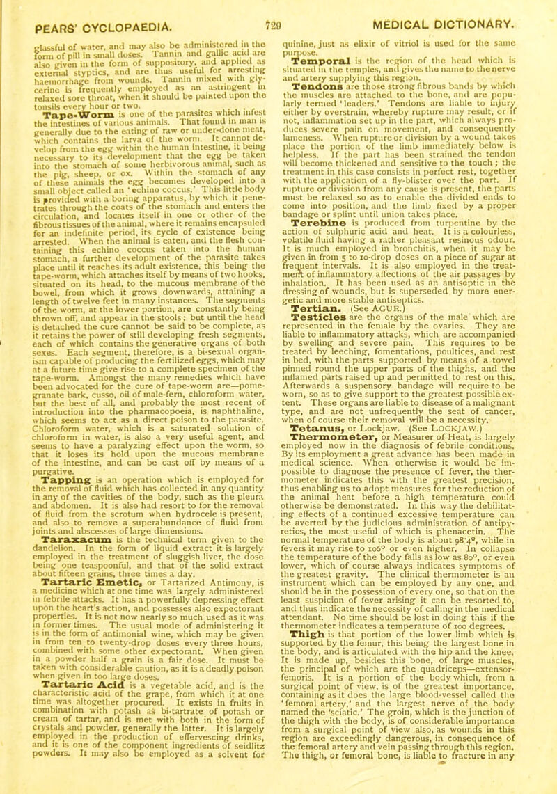 classful of water, and may also be administered in the form of pill in small doses. Tannin and gallic acid arc also given in the form of suppository, and applied as external styptics, and are thus useful for arresting haemorrhage from wounds. Tannin mixed with gly- cerine is frequently employed as an astringent in relaxed sore throat, when it should be painted upon the tonsils every hour or two. ....... Tape-Worm is one of the parasites which infest the intestines of various animals. That found in man is generally due to the eating of raw or under-done meat, which contains the larva of the worm. It cannot de- velop from the egg within the human intestine, it being necessary to its development that the egg be taken into the stomach of some herbivorous animal, such as the pig, sheep, or ox. Within the stomach of any of these animals the egg becomes developed into a small object called an * cchino coccus.' This little body Is provided with a boring apparatus, by which it pene- trates through the coats of the stomach and enters the circulation, and locates itself in one or other of the fibrous tissues of the animal, where it remains encapsuled for an indefinite period, its cycle of existence being arrested. When the animal is eaten, and the flesh con- taining this echino coccus taken into the human stomach, a further development of the parasite takes place until it reaches its acfult existence, this being the tape-worm, which attaches itself by means of two hooks, situated on its head, to the mucous membrane of the bowel, from which it grows downwards, attaining a length of twelve feet in many instances. The segments of the worm, at the lower portion, are constantly being thrown off, and appear in the stools; but until the head is detached the cure cannot be said to be complete, as it retains the power of still developing fresh segments, each of which contains the generative organs of both sexes. Each segment, therefore, is a bi-sexual organ- ism capable of producing the fertilized eggs, which may at a future time give rise to a complete specimen of the tape-worm. Amongst the many remedies which have been advocated for the cure of tape-worm are—pome- granate bark, cusso, oil of male-fern, chloroform water, but the best of all, and probably the most recent of introduction into the pharmacopoeia, is naphthaline, which seems to act as a direct poison to the parasite. Chloroform water, which is a saturated solution of chloroform in water, is also a very useful agent, and seems to have a paralyzing effect upon the worm, so that it loses its hold upon the mucous membrane of the intestine, and can be cast off by means of a purgative. Tapping is an operation which is employed for the removal of fluid which has collected in any quantity in any of the cavities of the body, such as the pleura and abdomen. It is also had resort to for the removal of fluid from the scrotum when hydrocele is present, and also to remove a superabundance of fluid from joints and abscesses of large dimensions. Tara.xa.cum is the technical term given to the dandelion. In the form of liquid extract it is largely employed in the treatment of sluggish liver, the dose being one teaspoonful, and that of the solid extract about fifteen grains, three times a day. Tartaric Emetic* or Tartanzed Antimony, is a medicine which at one time was largely administered in febrile attacks. It has a powerfully depressing effect upon the heart's action, and possesses also expectorant properties. It is not now nearly so much useef as it was in former times. The usual mode of administering it is in the form of antimonial wine, which may be given in from ten to twenty-drop doses every three hours, combined with some other expectorant. When given in a powder half a grain is a fair dose. It must be taken with considerable caution, as it is a deadly poison when given in too large doses. Tartaric Acid is a vegetable acid, and is the characteristic acid of the grape, from which it at one time was altogether procured. It exists in fruits in combination with potash as bi-tartrate of potash or cream of tartar, and is met with both in the form of crystals and powder, generally the latter. It is largely employed in the production of effervescing drinks, and it is one of the component ingredients of seidlitz powders. It may also be employed as a solvent for quinine, just as elixir of vitriol is used for the same purpose. Temporal is the region of the head which is situated in the temples, and gives the name to the nerve and artery supplying this region. Tendons are those strong fibrous bands by which the muscles are attached to the bone, and are popu- larly termed ‘leaders.’ Tendons arc liable to uijury either by overstrain, whereby rupture may result, or if not, inflammation set up in the part, which always pro- duces severe pain on movement, and consequently lameness. When rupture or division by a wound takes lace the portion of the limb immediately below is elpless. If the part has been strained the tendon will become thickened and sensitive to the touch ; the treatment in this case consists in perfect rest, together with the application of a fly-blister over the part. If rupture or division from any cause is present, the parts must be relaxed so as to enable the divided ends to come into position, and the limb fixed by a proper bandage or splint until union takes place. Terebine is produced from turpentine by the action of sulphuric acid and heat. It is a colourless, volatile fluid having a rather pleasant resinous odour. It is much employed in bronchitis, when it may be fdven in from 5 to xo-drop doses on a piece of sugar at requent intervals. It is also employed in the treat- ment of inflammatory affections of the air passages by inhalation. It has been used as an antiseptic in the dressing of wounds, but is superseded by more ener- getic and more stable antiseptics. Tertian. (See AGUE.) Testicles are the organs of the male which are represented in the female by the ovaries. They are liaole to inflammatory attacks, which are accompanied by swelling and severe pain. This requires to be treated by leeching, fomentations, poultices, and rest in bed, with the parts supported by means of a towel pinned round the upper parts of the thighs, and the inflamed parts raised up and permitted to rest on this. Afterwards a suspensory bandage will require to be worn, so as to give support to the greatest possible ex- tent. These organs are liable to disease of a malignant type, and are not unfrequently the seat of cancer, when of course their removal will be a necessity. Tetanus, or Lockjaw. (See LOCKJAW.) Thermometer, or Measurer of Heat, is largely employed now in the diagnosis of febrile conditions. By its employment a great advance has been made in medical science. When otherwise it would be im- possible to diagnose the presence of fever, the ther- mometer indicates this with the greatest precision, thus enabling us to adopt measures for the reduction of the animal heat before a high temperature could otherwise be demonstrated. In this way the debilitat- ing effects of a continued excessive temperature can be averted by the judicious administration of antipy- retics, the most useful of which is phenacetin. The normal temperature of the body is about 98*4°, while in fevers it may rise to io6° or even higher. In collapse the temperature of the body falls as low as 8o°, or even lower, which of course ahvays indicates symptoms of the greatest gravity. The clinical thermometer is an instrument which can be employed by any one, and should be in the possession of every one, so that on the least suspicion of fever arising it can be resorted to, and thus indicate the necessity of calling in the medical attendant. No time should be lost in doing this if the thermometer indicates a temperature of ioo degrees. Thigh is that portion of the lower limb which is supported by the femur, this being the largest bone in the body, and is articulated with the hip and the knee. It is made up, besides this bone, of large muscles, the principal of which are the quadriceps—extensor- femoris. It is a portion of the body which, from a surgical point of view, is of the greatest importance, containing as it does the large blood-vessel called the * femoral artery,’ and the largest nerve of the body named the ’sciatic.’ The groin, which is the junction of the thigh with the body, is of considerable importance from a surgical point of view also, as wounds in this region are exceedingly dangerous, in consequence of the femoral artery and vein passing through this region. The thigh, or femoral bone, is liable to fracture in any