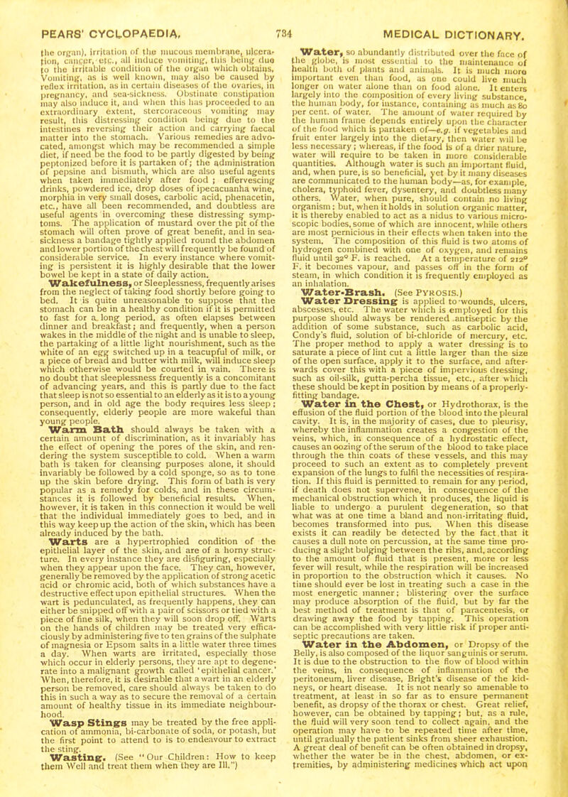 the organ), irritation of the mucous membrane, nlccra, fion, cancer, etc., all induce vomiting, this being duo [o the irritable condition of the organ which obtains, Vomiting, as is well known, may also be caused by reflex irritation, as in certain diseases of the ovaries, in pregnancy, and sea-sickness. Obstinate constipation may also induce it, and when this has proceeded to an extraordinary extent, stercoraceous vomiting may result, this distressing condition being due to the intestines reversing their action and carrying faecal matter into the stomach. Various remedies are advo- cated, amongst which may be recommended a simple diet, if need oe the food to be partly digested by being peptonized before it is partaken of; the administration of pepsine and bismuth, which are also useful agents when taken immediately after food ; effervescing drinks, powdered ice, drop doses of ipecacuanha wine, morphia in very small doses, carbolic acid, phenacetin, etc., have all been recommended, and doubtless are useful agents in overcoming these distressing symp- toms. The application of mustard over the pit of the stomach will often prove of great benefit, and in sea- sickness a bandage tightly applied round the abdomen and lower portion of the chest will frequently be found of considerable service. In every instance where vomit- ing is persistent it is highly desirable that the lower bowel be kept in a state of daily action. Wakefulness, or Sleeplessness, frequently arises from the neglect of talcing food shortly before going to bed. It is quite unreasonable to suppose that the stomach can be in a healthy condition if it is permitted to fast for a. long period, as often elapses between dinner and breakfast; and frequently, when a person wakes in the middle of the nig.ht and is unable to sleep, the partaking of a little light nourishment, such as the white of an egg switched up in a teacupful of milk, or a piece of bread and butter with milk, will induce sleep which otherwise would be courted in vain. There is no doubt that sleeplessness frequently is a concomitant of advancing years, and this is partly due to the fact that sleep is not so essential to an elderly as it is to a young person, and in old age the body requires less sleep ; consequently, elderly people are more wakeful than young people. Warm Bath should always be taken with a certain amount of discrimination, as it invariably has the effect of opening the pores of the skin, and ren- dering the system susceptible to cold. When a warm bath is taken for cleansing purposes alone, it should invariably be followed by a cold sponge, so as to tone up the skin before drying. This form of bath is very popular as a remedy for colds, and in these circum- stances it is followed by beneficial results. When, however, it is taken in this connection it would be well that the individual immediately goes to bed, and in this way keep up the action of the skin, which has been already induced by the bath. Warts are a hypertrophied condition of the epithelial layer of the skin, and are of a homy struc- ture. In every instance they are disfiguring, especially when they appear upon the face. They can, however, generally be removed by the application of strong acetic acid or chromic acid, both of which substances have a destructive effect upon epithelial structures. When the wart is pedunculated, as frequently happens, they can either be snipped off with a pair of scissors or tied with a piece of fine silk, when they will soon drop off. Warts on the hands of children may be treated very effica- ciously by administering five to ten grains of the sulphate of magnesia or Epsom salts in a little water three times a day. When warts are irritated, especially those which occur in elderly persons, they are apt to degene- rate into a malignant growth called ‘epithelial cancer.’ When, therefore, it is desirable that a wart in an elderly person be removed, care should always be taken to do this in such a way as to secure the removal of a certain amount of healthy tissue in its immediate neighbour- hood. Wasp Stings may be treated by the free appli- cation of ammonia, bi-carbonate of soda, or potash, out the first point to attend to is to endeavour to extract the sting. Wasting. (See “Our Children: How to keep them Well and treat them when they are 111.”) Water, so abundantly distributed over the face of the globe, is most essential to the maintenance of health both of plants and animals. It is much more important even than food, as one could live much longer on water alone than on food alone. It enters largely into the composition of every living substance, the human body, for instance, containing as much as8o per cent, of water. The amount of water required by the human frame depends entirely upon the character of the food which is partaken of— e.g. if vegetables and fruit enter largely into the dietary, then water will be less necessary; whereas, if the food is of a drier nature, water will require to be taken in more considerable quantities. Although water is such an important fluid, and, when pure, is so beneficial, yet by it many diseases are communicated to the human body—as, for example, cholera, typhoid fever, dysentery, and doubtless many others. Water, when pure, should contain no living organism; but, when it holds in solution organic matter, it is thereby enabled to act as a nidus to various micro- scopic bodies, some of which are innocent, while others are most pernicious in their effects when taken into the system. The composition of this fluid is two atoms of hydrogen combined with one of oxygen, and remains fluid until 320 F. is reached. At a temperature of 2120 F. it becomes vapour, and passes off in the form of steam, in which condition it is frequently employed as an inhalation. Water-Brash. (See Pyrosis.) Water Dressing is applied to wounds, ulcers, abscesses, etc. The water winch is employed for this purpose should always be rendered antiseptic by the addition of some substance, such as carbolic acid, Condy's fluid, solution of bi-chloride of mercury, etc. The proper method to apply a water dressing is to saturate a piece of lint cut a little larger than the size of the open surface, apply it to the surface, and after- wards cover this with a piece of impervious dressing, such as oil-silk, gutta-percha tissue, etc., after which these should be kept in position by means of a properly- fitting bandage. Water in the Chesty or Hydrothorax, is the effusion of the fluid portion of the blood into the pleural cavity. It is, in the majority of cases, due to pleurisy, whereby the inflammation creates a congestion of the veins, which, in consequence of a hydrostatic effect, causes an oozing of the serum of the blood to take place through the thin coats of these vessels, and this may proceed to such an extent as to completely prevent expansion of the lungs to fulfil the necessities of respira- tion. If this fluid is permitted to remain for any period, if death does not supervene, in consequence of the mechanical obstruction which it produces, the liquid is liable to undergo a purulent degeneration, so that what was at one time a bland and non-irritating fluid, becomes transformed into pus. When this disease exists it can readily be detected by the fact that it causes a dull note on percussion, at the same time pro- ducing a slight bulging between the ribs, and, according to the amount of fluid that is present, more or less fever will result, while the respiration will be increased in proportion to the obstruction which it causes. No time should ever be lost in treating such a case in the most energetic manner; blistering over the surface may produce absorption of the fluid, but by far the best method of treatment is that of paracentesis, or drawing away the food by tapping. This operation can be accomplished with very little risk if proper anti- septic precautions are taken. Water in the Abdomen, or Dropsy of the Belly, is also composed of the liquor sanguinis or serum. It is due to the obstruction to the flow of blood within the veins, in consequence of inflammation of the peritoneum, liver disease, Bright’s disease of the kid- neys, or heart disease. It is not nearly so amenable to treatment, at least in so far as to ensure permanent benefit, as dropsy of the thorax or chest. Great relief, however, can be obtained by tapping; but. ns a rule, the fluid will very soon tend to collect again, and the operation may have to be repeated time after time, until gradually the patient sinks from sheer exhaustion. A great deal of benefit can be often obtained in dropsy, whether the water be in the chest, abdomen, or ex- tremities, by administering medicines which act upon