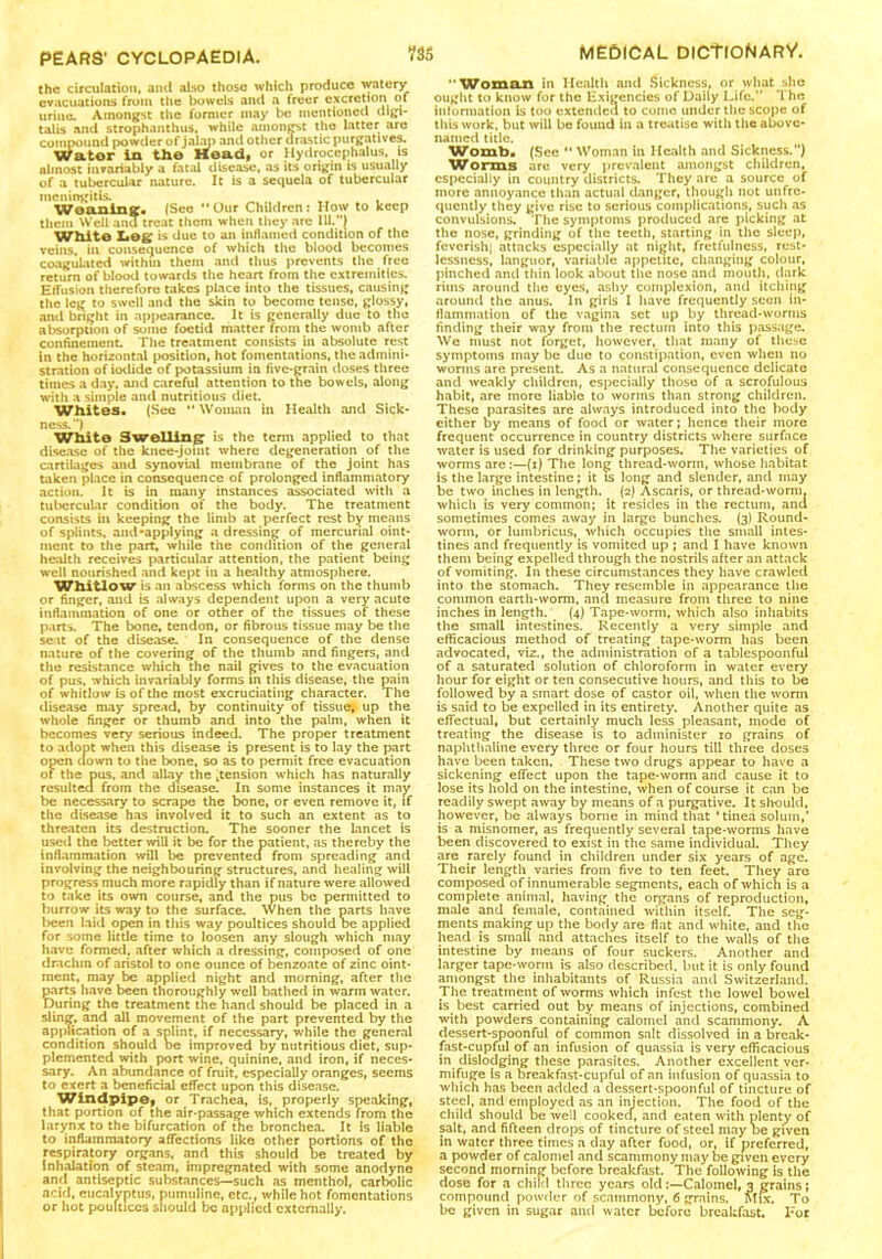 the circulation, and also those which produce watery evacuations from the bowels and a freer excretion of urine. Amongst the former may be mentioned digi- talis and strophanthus. while amongst the latter are compound powder of jalap and other drastic purgatives. Wator In the Head, or Hydrocephalus, is almost invariably a fatal disease, as its origin is usually of a tubercular nature. It is a sequela of tubercular meningitis. , Weaning:* (See “Our Children: How to keep them Well and treat them when they arc 111.) White Leg is due to an inflamed condition of the veins, in consequence of which the blood becomes coagulated within them and thus prevents the free return of blood towards the heart from the extremities. Effusion therefore takes place into the tissues, causing the leg to swell and the skin to become tense, glossy, and bright in appearance. It is generally due to the absorption of some foetid matter from the womb after confinement. The treatment consists in absolute rest in the horizontal position, hot fomentations, the admini- stration of iodide of potassium in five-grain doses three times a day, and careful attention to tne bowels, along with a simple and nutritious diet. Whites. (See “ Woman in Health and Sick- ness. ) White Swelling is the term applied to that disease of the knee-joint where degeneration of the cartilages and synovial membrane of the joint has taken place in consequence of prolonged inflammatory action. It is in many instances associated with a tubercular condition of the body. The treatment consists in keeping the limb at perfect rest by means of splints, and-applying a dressing of mercurial oint- ment to the part, while the condition of the general health receives particular attention, the patient being well nourished and kept in a healthy atmosphere. Whitlow is an abscess which forms on the thumb or finger, and is always dependent upon a very acute inflammation of one or other of the tissues of these parts. The bone, tendon, or fibrous tissue may be the seat of the disease. In consequence of the dense nature of the covering of the thumb and fingers, and the resistance which the nail gives to the evacuation of pus, which invariably forms in this disease, the pain of whitlow is of the most excruciating character. The disease may spread, by continuity of tissue^ up the whole finger or thumb and into the palm, when it becomes very serious indeed. The proper treatment to adopt when this disease is present is to lay the part open down to the bone, so as to permit free evacuation of the pus. and allay the pension which has naturally resulted from the disease. In some instances it may be necessary to scrape the bone, or even remove it, if the disease has involved it to such an extent as to threaten its destruction. The sooner the lancet is used the better will it be for the patient, as thereby the inflammation will be prevented from spreading and involving the neighbouring structures, and healing will progress much more rapidly than if nature were allowed to take its own course, and the pus be permitted to burrow its way to the surface. When the parts have been laid open in this way poultices should be applied for some litde time to loosen any slough which may have formed, after which a dressing, composed of one drachm of aristol to one ounce of benzoate of zinc oint- ment, may be applied night and morning, after the parts have been thoroughly well bathed in warm water. During the treatment the hand should be placed in a sling, and all movement of the part prevented by the application of a splint, if necessary, while the general condition should be improved by nutritious diet, sup- plemented with port wine, quinine, and iron, if neces- sary. An abundance of fruit, especially oranges, seems to exert a beneficial effect upon this disease. Windpipe, or Trachea, is, properly speaking, that portion of the air-passage which extends from the larynx to the bifurcation of the bronchea. It is liable to inflammatory affections like other portions of the respiratory organs, and this should be treated by Inhalation of steam, impregnated with some anodyne and antiseptic substances—such as menthol, carbolic acid, eucalyptus, pumuline, etc., while hot fomentations or hot poultices should be applied externally. Woman in Health and Sickness, or what she ought to know for the Exigencies of Daily Life. The information is too extended to conic under the scope of this work, but will be found in a treatise with the above- named title. Womb. (See  Woman in Health and Sickness.) Worms are very prevalent .amongst children, especially in country districts. They are a source of more annoyance than actual danger, though not unfre- qucntly they give rise to serious complications, such as convulsions. The symptoms produced are picking at the nose, grinding of the teeth, starting in the sleep, feverishi attacks especially at night, fretfulness, rest- lessness, languor, variable appetite, changing colour, pinched and thin look about the nose and mouth, dark rims around the eyes, ashy complexion, and itching around the anus. In girls I have frequently seen in- flammation of the vagina set up by thread-worms finding their way from the rectum into this passage. We must not forget, however, that many of these symptoms may be due to constipation, even when no worms are present. As a natural consequence delicate and weakly children, especially those of a scrofulous habit, are more liable to worms than strong children. These parasites are always introduced into the body either by means of food or water; hence their more frequent occurrence in country districts where surface water is used for drinking purposes. The varieties of worms are:—(i) The long thread-worm, whose habitat is the large intestine; it is long and slender, and may be two inches in length. (2) Ascaris, or thread-worm, which is very common; it resides in the rectum, and sometimes comes away in large bunches. (3) Round- worm, or lumbricus, which occupies the small intes- tines and frequently is vomited up ; and I have known them being expelled through the nostrils after an attack of vomiting. In these circumstances they have crawled into the stomach. They resemble in appearance the common earth-worm, and measure from three to nine inches in length. (4) Tape-worm, which also inhabits the small intestines. Recently a very simple and efficacious method of treating tape-worm has been advocated, viz., the administration of a tablespoonful of a saturated solution of chloroform in water every hour for eight or ten consecutive hours, and this to be followed by a smart dose of castor oil, when the worm is said to be expelled in its entirety. Another quite as effectual, but certainly much less pleasant, inode of treating the disease is to administer 10 grains of naphthaline every three or four hours till three doses have been taken. These two drugs appear to have a sickening effect upon the tape-worm and cause it to lose its hold on the intestine, when of course it can be readily swept away by means of a purgative. It should, however, be always borne in mind that ‘tinea solum,’ is a misnomer, as frequently several tape-worms have been discovered to exist in the same individual. They are rarely found in children under six years of age. Their length varies from five to ten feet. They are composed of innumerable segments, each of which is a complete animal, having the organs of reproduction, male and female, contained within itself. The seg- ments making up the body are flat and white, and the head is small and attaches itself to the walls of the intestine by means of four suckers. Another and larger tape-worm is also described, but it is only found amongst the inhabitants of Russia and Switzerland. The treatment of worms which infest the lowel bowel is best carried out by means of injections, combined with powders containing calomel and scammony. A dessert-spoonful of common salt dissolved in a break- fast-cupful of an infusion of quassia is very efficacious in dislodging these parasites. Another excellent ver- mifuge Is a breakfast-cupful of an infusion of quassia to which has been added a dessert-spoonful of tincture of steel, and employed as an injection. The food of the child should be well cooked, and eaten with plenty of salt, and fifteen drops of tincture of steel maybe given in water three times a day after food, or, if preferred, a powder of calomel and scammony may be given every second morning before breakfast. The following is the dose for a child three years oldCalomel, 3 grains; compound powder of scammony, 6 grains. Mix. To be given in sugar and water before breakfast. For