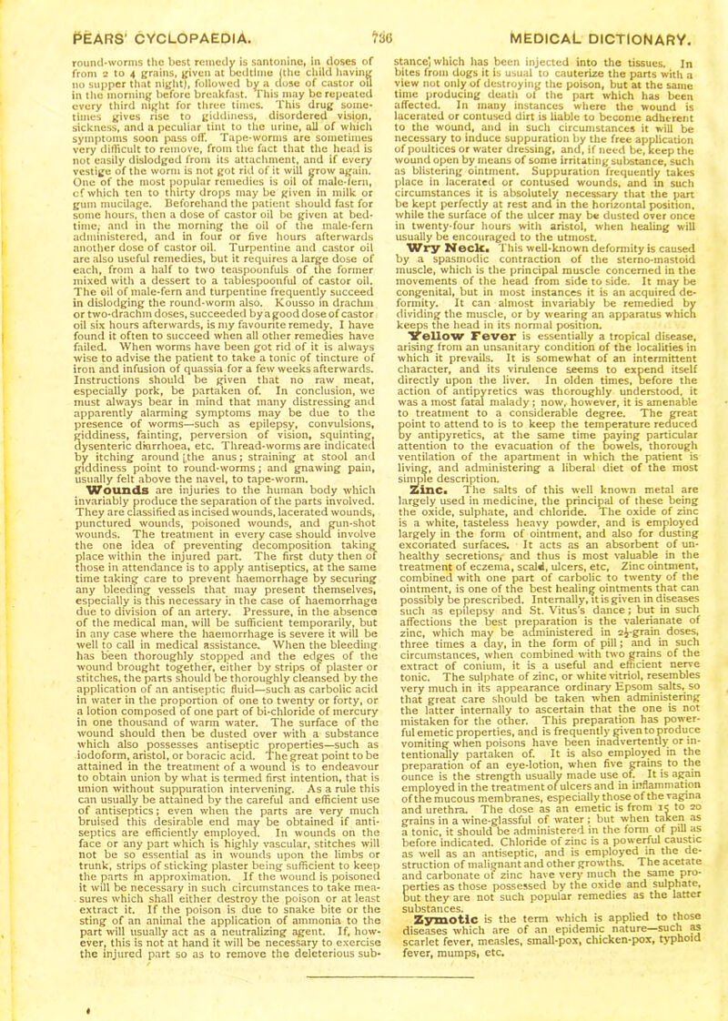 round-worms the best remedy is santonine, in doses of from 2 to 4 grains, given at bedtime (the child having no supper that night), followed by a close of castor ou in the morning before breakfast. This may be repeated every third night for three times. This drug some- times gives rise to giddiness, disordered vision, sickness, and a peculiar tint to the urine, all of which symptoms soon pass off. Tape-worms are sometimes very difficult to remove, from the fact that the head is not easily dislodged from its attachment, and if every vestige of the worm is not got rid of it will grow again. One of the most popular remedies is oil of inale-fern, cf which ten to thirty drops may be given in milk or gum mucilage. Beforehand the patient should fast for some hours, then a dose of castor oil be given at bed- time, and in the morning the oil of the male-fern administered, and in four or five hours afterwards another dose of castor oil. Turpentine and castor oil are also useful remedies, but it requires a large dose of each, from a half to two teaspoonfuls of the former mixed with a dessert to a tablespoonful of castor oil. The oil of male-fern and turpentine frequently succeed in dislodging the round-worm also. Kousso in drachm or two-drachm doses, succeeded by a good dose of castor oil six hours afterwards, is my favourite remedy. I have found it often to succeed when all other remedies have failed. When worms have been got rid of it is always wise to advise the patient to take a tonic of tincture of iron and infusion of quassia for a few weeks afterwards. Instructions should be given that no raw meat, especially pork, be partaken of. In conclusion, we must always bear in mind that many distressing and apparently alarming symptoms may be due to the presence of worms—such as epilepsy, convulsions, giddiness, fainting, perversion of vision, squinting, dysenteric diarrhoea, etc. Thread-worms are indicated by itching around ^the anus; straining at stool and giddiness point to round-worms ; and gnawing pain, usually felt above the navel, to tape-worm. Wounds are injuries to the human body which invariably produce the separation of the parts involved. They are classified as incised wounds, lacerated wounds, punctured wounds, poisoned wounds, and gun-shot wounds. The treatment in every case should involve the one idea of preventing decomposition taking place within the injured part. The first duty then of those in attendance is to apply antiseptics, at the same time taking care to prevent haemorrhage by securing any bleeding vessels that may present themselves, especially is this necessary in the case of haemorrhage due to division of an artery. Pressure, in the absence of the medical man, will be sufficient temporarily, but in any case where the haemorrhage is severe it will be well to call in medical assistance. When the bleeding has been thoroughly stopped and the edges of the wound brought together, either by strips of plaster or stitches, the parts should be thoroughly cleansed by the application of an antiseptic fluid—such as carbolic acid in water in the proportion of one to twenty or forty, or a lotion composed of one part of bi-chloride of mercury in one thousand of warm water. The surface of the wound should then be dusted over with a substance which also possesses antiseptic properties—such as iodoform, aristol, or boracic acid. The great point to be attained in the treatment of a wound is to endeavour to obtain union by what is termed first intention, that is union without suppuration intervening. As a rule this can usually be attained by the careful and efficient use of antiseptics; even when the parts are very much bruised this desirable end may be obtained if anti- septics are efficiently employed. In wounds on the face or any part which is highly vascular, stitches will not be so essential as in wounds upon the limbs or trunk, strips of sticking plaster being sufficient to keep the parts m approximation. If the wound is poisoned it will be necessary in such circumstances to take mea- sures which shall either destroy the poison or at least extract it. If the poison is due to snake bite or the sting of an animal the application of ammonia to the part will usually act as a neutralizing agent. If, how- ever, this is not at hand it will be necessary to exercise the injured part so as to remove the deleterious sub- stance] which has been injected into the tissues. In bites from dogs it is usual to cauterize the parts with a view not only of destroying the poison, but at the same time producing death ot the part which has been affected. In many instances where the wound is lacerated or contused dirt is liable to become adherent to the wound, and in such circumstances it will be necessary to induce suppuration by the free application of poultices or water dressing, and, if need be, keep the wound open by means of some irritating substance, such as blistering ointment. Suppuration frequently takes place in lacerated or contused wounds, and in such circumstances it is absolutely necessary that the part be kept perfectly at rest and in the horizontal position, while the surface of the ulcer may be dusted over once in twenty-four hours with aristol, when healing will usually be encouraged to the utmost. Wry Neck. This well-known deformity is caused by a spasmodic contraction of the sterno-inastoid muscle, which is the principal muscle concerned in the movements of the head from side to side. It may be congenital, but in most instances it is an acquired de- formity. It can almost invariably be remedied by dividing the muscle, or by wearing an apparatus which keeps the head in its normal position. Yellow Fever is essentially a tropical disease, arising from an unsanitary condition of the localities in which it prevails. It is somewhat of an intermittent character, and its virulence seems to expend itself directly upon the liver. In olden times, Defore the action of antipyretics was thoroughly understood, it was a most fatal malady ; now, however, it is amenable to treatment to a considerable degree. The great oint to attend to is to keep the temperature reduced y antipyretics, at the same time paying particular attention to the evacuation of the Dowels, thorough ventilation of the apartment in which the patient is living, and administering a liberal diet of the most simple description. Zinc. The salts of this well known metal are largely used in medicine, the principal of these being the oxide, sulphate, and chloride. The oxide of zinc is a white, tasteless heavy powder, and is employed largely in the form of ointment, and also for dusting excoriated surfaces. It acts as an absorbent of un- healthy secretions, and thus is most valuable in the treatment of eczema, scald, ulcers, etc, Zinc ointment, combined with one part of carbolic to twenty of the ointment, is one of the best healing ointments that can possibly be prescribed. Intemally, it is given in diseases such as epilepsy and St. Vitus’s dance; but in such affections the best preparation is the valerianate of zinc, which may be administered in 2£-grain doses, three times a clay, in the form of pill; and in such circumstances, when combined with two grains of the extract of conium, it is a useful and efficient nerve tonic. The sulphate of zinc, or white vitriol, resembles very much in its appearance ordinary Epsom salts, so that great care should be taken when administering the latter internally to ascertain that the one is not mistaken for the other. This preparation has power- ful emetic properties, and is frequently given to produce vomiting when poisons have been inadvertently or in- tentionally partaken of. It is also employed in the preparation of an eye-lotion, when five grains to the ounce is the strength usually made use oh It is again employed in the treatment of ulcers and in inflammation of the mucous membranes, especially those of the vagina and urethra. The dose as an emetic is from to 20 grains in a wine-glassful of water ; but when taken as a tonic, it should be administered in the form of pill as before indicated. Chloride of zinc is a powerful caustic as well as an antiseptic, and is employed in the de- struction of malignant and other growths. The acetate and carbonate of zinc have very much the same pro- perties as those possessed by the oxide and sulphate, but they are not such popular remedies as the latter substances. . . ^ . Zymotic is the term which is applied to those diseases which are of an epidemic nature—such scarlet fever, measles, small-pox, chicken-pox, typhoid fever, mumps, etc.