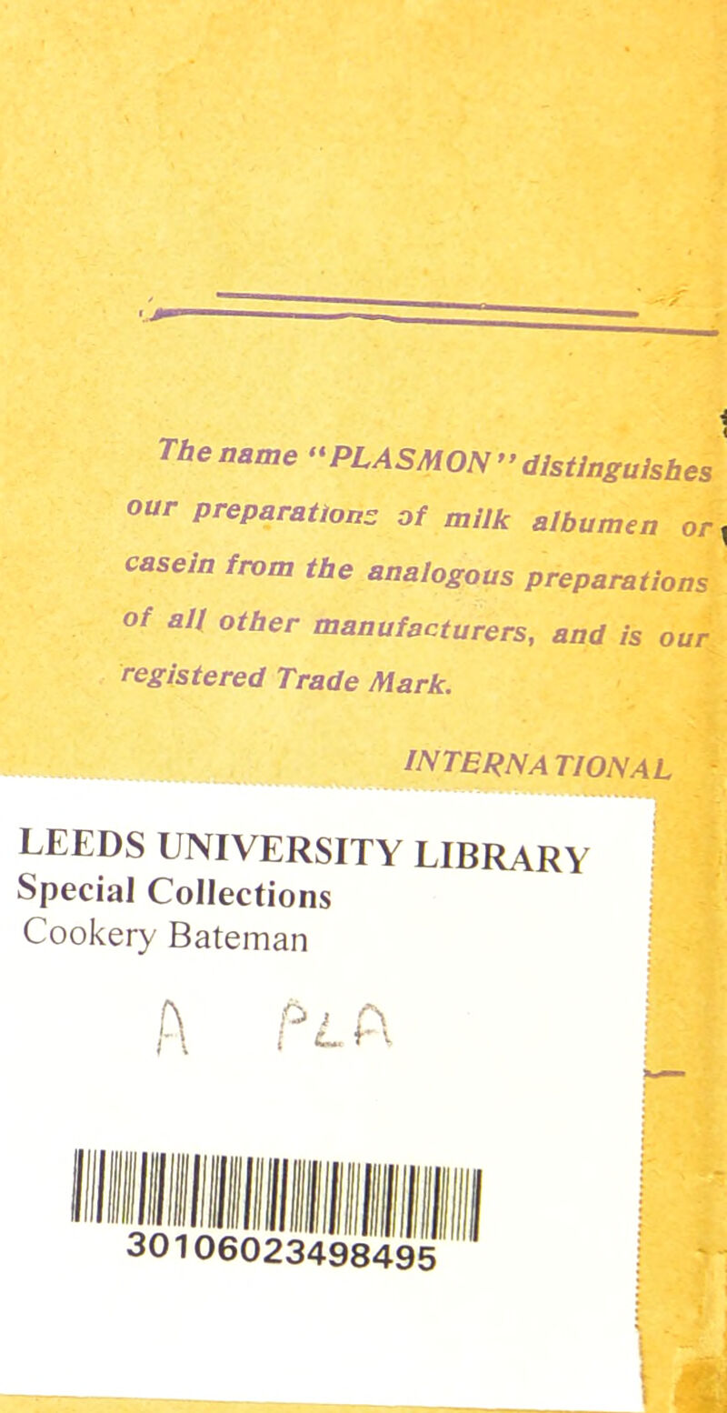 The name ‘'PLASMON’’distinguishes our preparations of milk albumen or , casein from the analogous preparations of an other manufacturers, and is our, registered Trade Mark. }%. interna tional * LEEDS UNIVERSITY LIBRARY Special Collections | Cookery Bateman