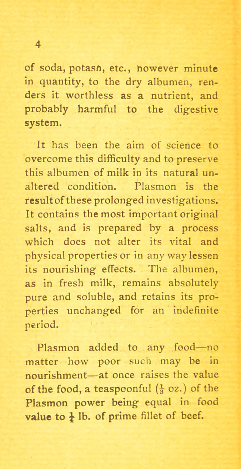 of soda, potasA, etc., however minute in quantity, to the dry albumen, ren- ders it worthless as a nutrient, and probably harmful to the digestive system. It has been the aim of science to overcome this difficulty and to preserve this albumen of milk in its natural un- altered condition. Plasmon is the resultof these prolonged investigations. It contains the most important original salts, and is prepared by a process which does not alter its vital and physical properties or in any way lessen its nourishing effects. The albumen, as in fresh milk, remains absolutely pure and soluble, and retains its pro- perties unchanged for an indefinite period. Plasmon added to any food—no matter how poor such may be in nourishment—at once raises the value of the food, a teaspoonful oz.) of the Plasmon power being equal in food value to J lb. of prime fillet of beef.