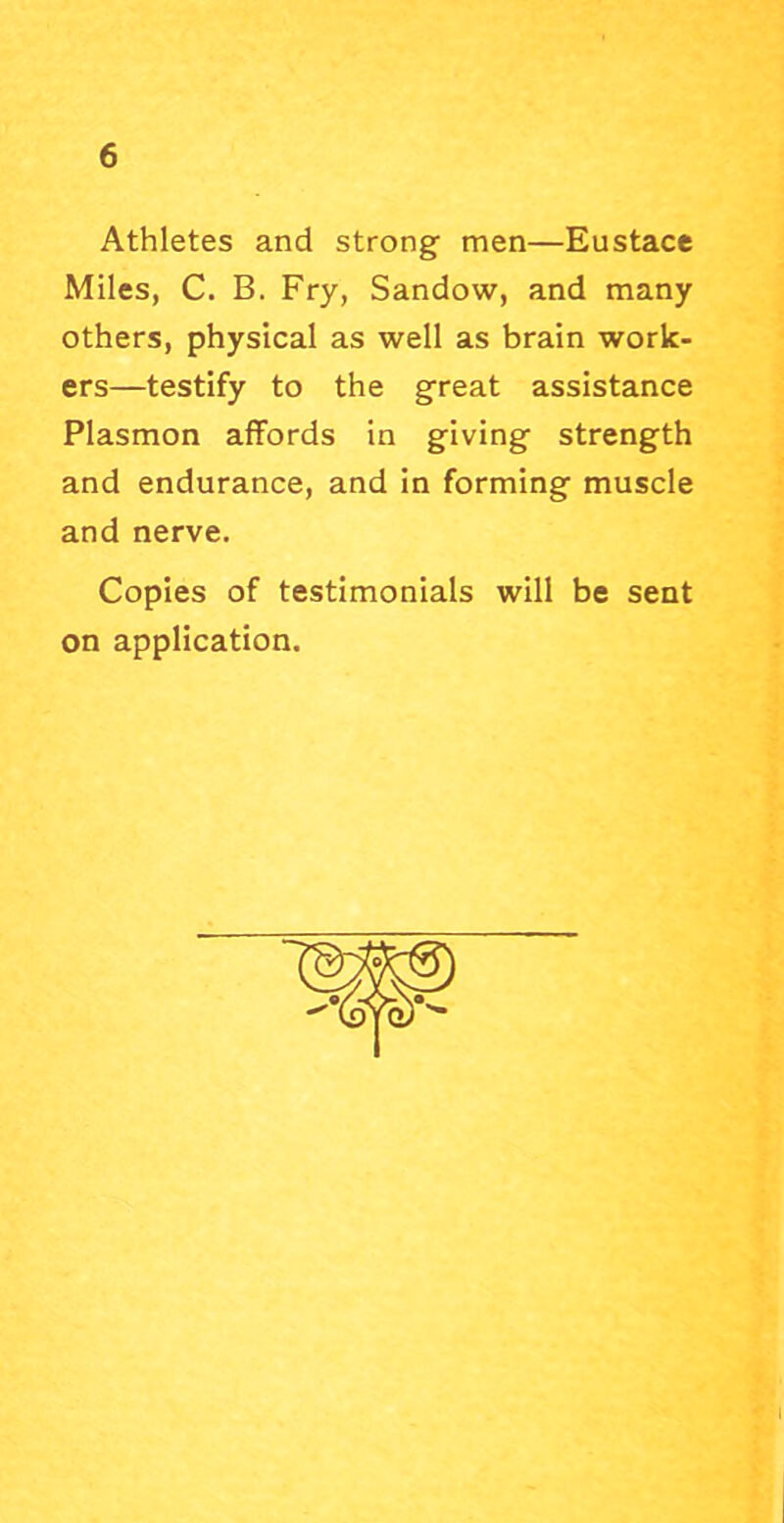 Athletes and strong men—Eustace Miles, C. B. Fry, Sandow, and many others, physical as well as brain work- ers—testify to the great assistance Plasmon affords in giving strength and endurance, and In forming muscle and nerve. Copies of testimonials will be sent on application.