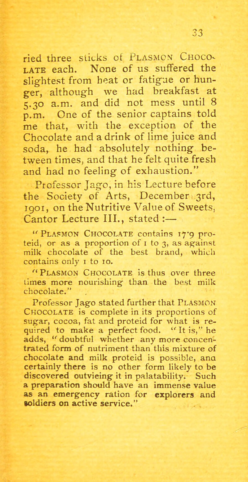 ried three sticks of Plasmom Choco^ LATE each. None of us suffered the slightest from heat or fatigue or hun- ger, although we had breakfast at 5.30 a.m. and did not mess until 8 p.m. One of the senior captains told me that, with the exception of the Chocolate and a drink of lime juice and soda, he had absolutely nothing be- tween times, and that he felt quite fresh and had no feeling of exhaustion.” Professor Jago, in his Lecture before the Society of Arts, December 3rd, 1901, on the Nutritive Value of Sweets, Cantor Lecture III., stated :— Plasmon Chocolate contains ly’g pro- teid, or as a proportion of i to 3, as against milk chocolate of the best brand, which contains only i to 10. Plasmon Chocolate is thus over three limes more nourishing’ than the best milk chocolate.” Professor Jago stated further that Plasmon Chocolate is complete in its proportions of sugar, cocoa, fat and proteid for what is re- quired to make a perfect food. ‘'It is,” he adds, doubtful whether any more concen- trated form of nutriment than this mixture of chocolate and milk proteid is possible, ana certainly there is no other form likely to be discovered outvieing it in palatability. Such a preparation should have an immense value as an emergency ration for explorers and soldiers on active service.”