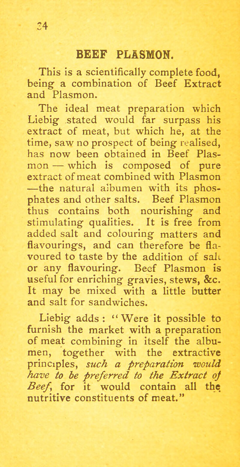 :4 BEEF PLASMON. This is a scientifically complete food, being a combination of Beef Extract and Plasmon. The ideal meat preparation which Liebig stated would far surpass his extract of meat, but which he, at the time, saw no prospect of being realised, has now been obtained in Beef Plas- mon — which is composed of pure extract of meat combined with Plasmon —the natural albumen with its phos- phates and other salts. Beef Plasmon thus contains both nourishing and stimulating qualities. It is free from added salt and colouring matters and flavourings, and can therefore be fla- voured to taste by the addition of sail, or any flavouring. Beef Plasmon is useful for enriching gravies, stews, &c. It may be mixed with a little butter and salt for sandwiches. Liebig adds : “ Were it possible to furnish the market with a preparation of meat combining in itself the albu- men, together with the extractive principles, such a preparation 'would have to be preferred to the Extract of Beef for it would contain all the nutritive constituents of meat.”