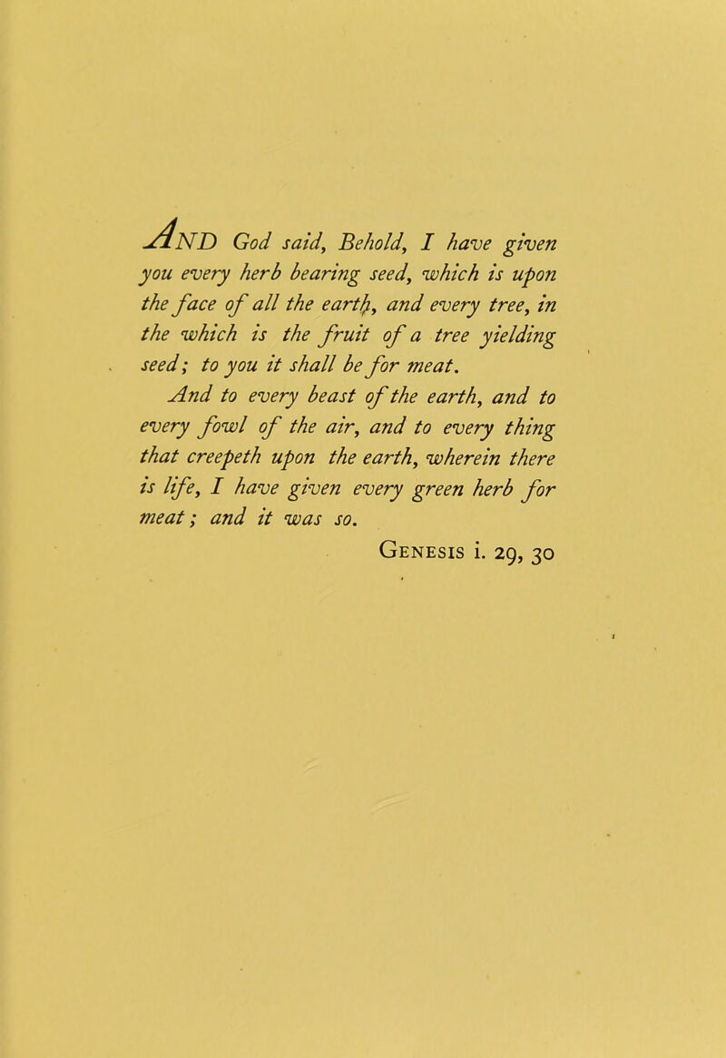And God said. Behold, I have given you every herb bearing seed, which is upon the face of all the eartfy, and every tree, in the which is the fruit of a tree yielding seed; to you it shall be for meat. And to every beast of the earth, and to every fowl of the air, and to every thing that creepeth upon the earth, wherein there is life, I have given every green herb for meat; and it was so. Genesis i. 29, 30