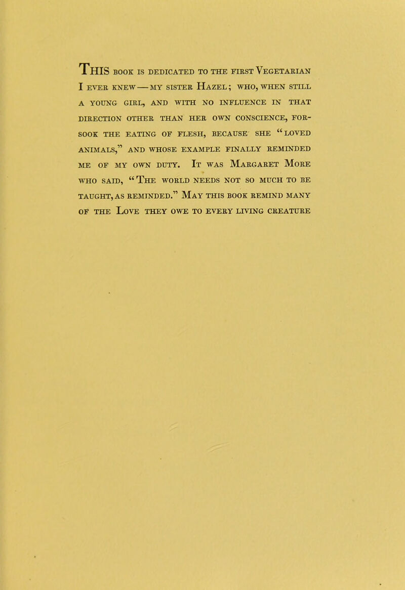 THIS book is dedicated to the first Vegetarian I EVER KNEW MY SISTER HAZEL; WHO, WHEN STILL A YOUNG GIRL, AND WITH NO INFLUENCE IN THAT DIRECTION OTHER THAN HER OWN CONSCIENCE, FOR- SOOK THE EATING OF FLESH, BECAUSE SHE “LOVED ANIMALS,” AND WHOSE EXAMPLE FINALLY REMINDED ME OF MY OWN DUTY. It WAS MARGARET MORE WHO SAID, “ The WORLD NEEDS NOT SO MUCH TO BE TAUGHT, AS REMINDED.” May THIS BOOK REMIND MANY of the Love they owe to every living creature