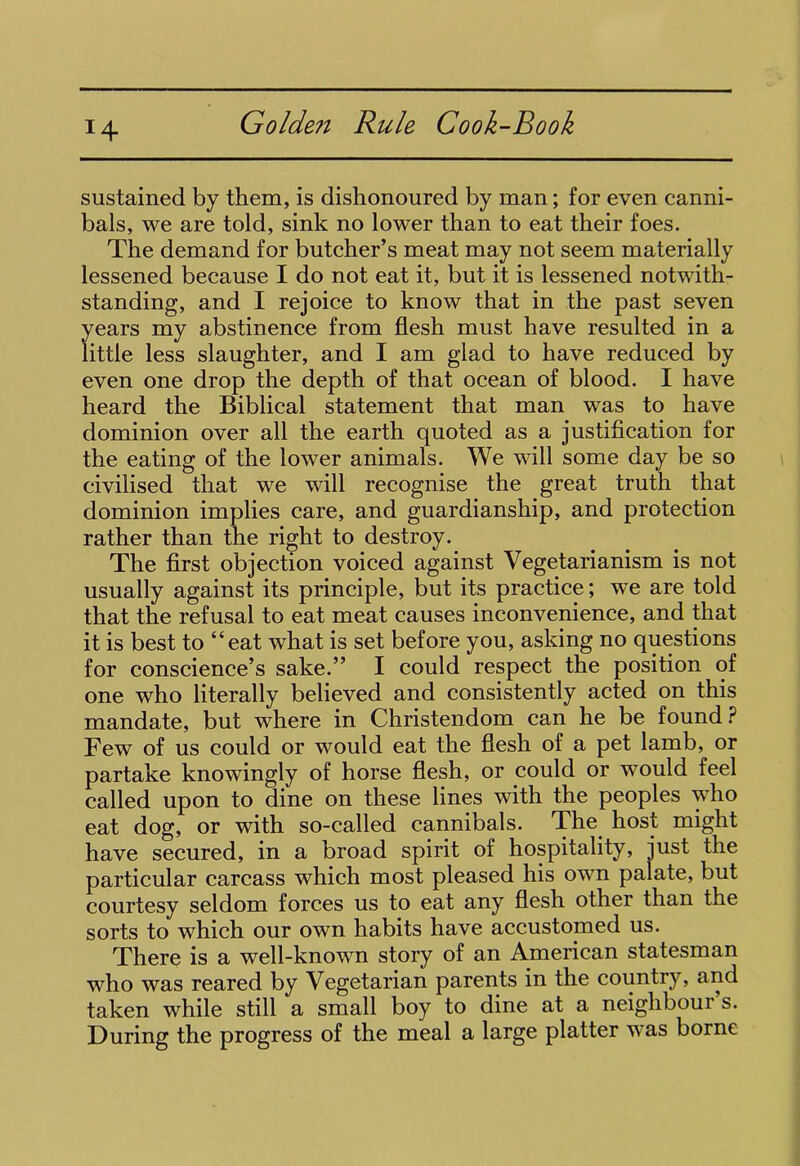 !4 sustained by them, is dishonoured by man; for even canni- bals, we are told, sink no lower than to eat their foes. The demand for butcher’s meat may not seem materially lessened because I do not eat it, but it is lessened notwith- standing, and I rejoice to know that in the past seven years my abstinence from flesh must have resulted in a little less slaughter, and I am glad to have reduced by even one drop the depth of that ocean of blood. I have heard the Biblical statement that man was to have dominion over all the earth quoted as a justification for the eating of the lower animals. We will some day be so civilised that we will recognise the great truth that dominion implies care, and guardianship, and protection rather than the right to destroy. The first objection voiced against Vegetarianism is not usually against its principle, but its practice; we are told that the refusal to eat meat causes inconvenience, and that it is best to “eat what is set before you, asking no questions for conscience’s sake.” I could respect the position of one who literally believed and consistently acted on this mandate, but where in Christendom can he be found ? Few of us could or would eat the flesh of a pet lamb, or partake knowingly of horse flesh, or could or would feel called upon to dine on these lines with the peoples who eat dog, or with so-called cannibals. The host might have secured, in a broad spirit of hospitality, just the particular carcass which most pleased his own palate, but courtesy seldom forces us to eat any flesh other than the sorts to which our own habits have accustomed us. There is a well-known story of an American statesman who was reared by Vegetarian parents in the country, and taken while still a small boy to dine at a neighboui s. During the progress of the meal a large platter was borne