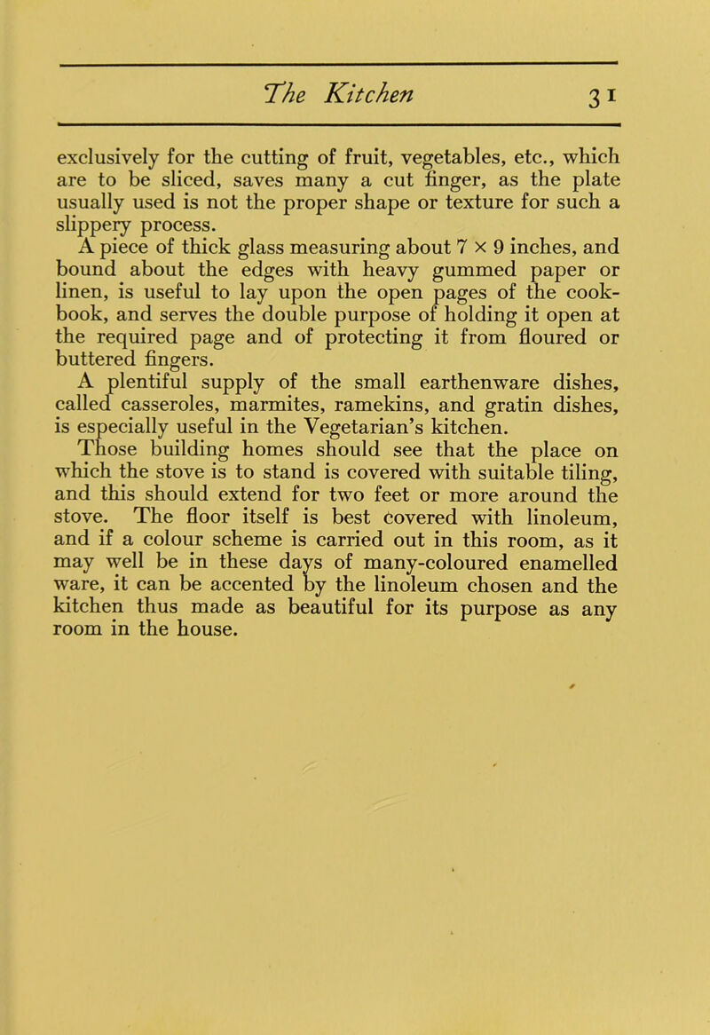 3 1 exclusively for the cutting of fruit, vegetables, etc., which are to be sliced, saves many a cut finger, as the plate usually used is not the proper shape or texture for such a slippery process. A piece of thick glass measuring about 7x9 inches, and bound about the edges with heavy gummed paper or linen, is useful to lay upon the open pages of the cook- book, and serves the double purpose of holding it open at the required page and of protecting it from floured or buttered fingers. A plentiful supply of the small earthenware dishes, called casseroles, marmites, ramekins, and gratin dishes, is especially useful in the Vegetarian’s kitchen. Those building homes should see that the place on which the stove is to stand is covered with suitable tiling, and this should extend for two feet or more around the stove. The floor itself is best Covered with linoleum, and if a colour scheme is carried out in this room, as it may well be in these days of many-coloured enamelled ware, it can be accented by the linoleum chosen and the kitchen thus made as beautiful for its purpose as any room in the house.