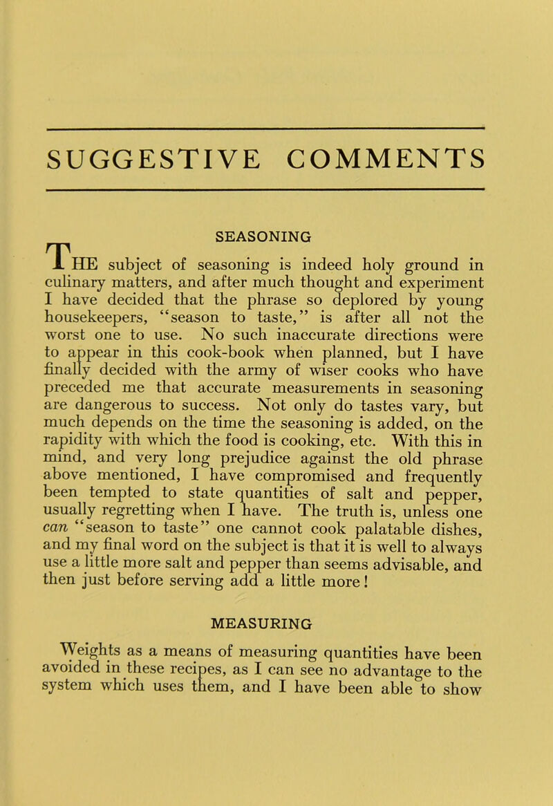 SUGGESTIVE COMMENTS SEASONING The subject of seasoning is indeed holy ground in culinary matters, and after much thought and experiment I have decided that the phrase so deplored by young housekeepers, “season to taste,” is after all not the worst one to use. No such inaccurate directions were to appear in this cook-book when planned, but I have finally decided with the army of wiser cooks who have preceded me that accurate measurements in seasoning are dangerous to success. Not only do tastes vary, but much depends on the time the seasoning is added, on the rapidity with which the food is cooking, etc. With this in mind, and very long prejudice against the old phrase above mentioned, I have compromised and frequently been tempted to state quantities of salt and pepper, usually regretting when I have. The truth is, unless one can “season to taste” one cannot cook palatable dishes, and my final word on the subject is that it is well to always use a little more salt and pepper than seems advisable, and then just before serving add a little more! MEASURING Weights as a means of measuring quantities have been avoided in these recipes, as I can see no advantage to the system which uses them, and I have been able to show