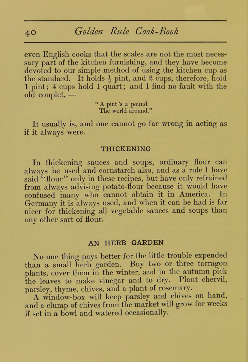 even English cooks that the scales are not the most neces- sary part of the kitchen furnishing, and they have become devoted to our simple method of using the kitchen cup as the standard. It holds \ pint, and 2 cups, therefore, hold 1 pint; 4 cups hold 1 quart; and I find no fault with the old couplet, — “ A pint’s a pound The world around.” It usually is, and one cannot go far wrong in acting as if it always were. THICKENING In thickening sauces and soups, ordinary flour can always be used and cornstarch also, and as a rule I have said “flour” only in these recipes, but have only refrained from always advising potato-flour because it would have confused many who cannot obtain it in America.. In Germany it is always used, and when it can be had is far nicer for thickening all vegetable sauces and soups than any other sort of flour. AN HERB GARDEN No one thing pays better for the little trouble expended than a small herb garden. Buy two or three tarragon plants, cover them in the winter, and in the autumn pick the leaves to make vinegar and to dry. Plant chervil, parsley, thyme, chives, and a plant of rosemary. A window-box will keep parsley and chives on hand, and a clump of chives from the market will grow for weeks if set in a bowl and watered occasionally.