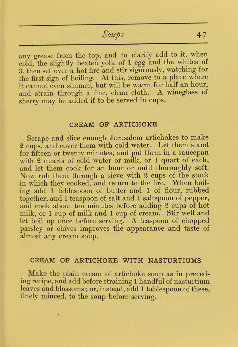 any grease from the top, and to clarify add to it, when cold, the slightly beaten yolk of 1 egg and the -whites of 3, then set over a hot fire and stir vigorously, watching for the first sign of boiling. At this, remove to a place where it cannot even simmer, but will be warm for half an hour, and strain through a fine, clean cloth. A wineglass of sherry may be added if to be served in cups. CREAM OF ARTICHOKE Scrape and slice enough Jerusalem artichokes to make 2 cups, and cover them with cold water. Let them stand for fifteen or twenty minutes, and put them in a saucepan with 2 quarts of cold water or milk, or 1 quart of each, and let them cook for an hour or until thoroughly soft. Now rub them through a sieve with 2 cups of the stock in which they cooked, and return to the fire. When boil- ing add 1 tablespoon of butter and 1 of flour, rubbed together, and 1 teaspoon of salt and 1 saltspoon of pepper, and cook about ten minutes before adding 2 cups of hot milk, or 1 cup of milk and 1 cup of cream. Stir well and let boil up once before serving. A teaspoon of chopped parsley or chives improves the appearance and taste of almost any cream soup. CREAM OF ARTICHOKE WITH NASTURTIUMS Make the plain cream of artichoke soup as in preced- ing recipe, and add before straining 1 handful of nasturtium leaves and blossoms; or, instead, add 1 tablespoon of these, finely minced, to the soup before serving.