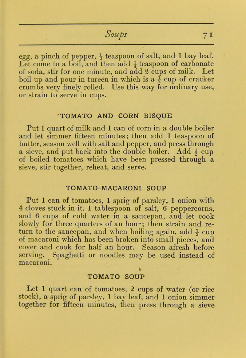 egg, a pinch of pepper, ^ teaspoon of salt, and 1 bay leaf. Let come to a boil, and then add \ teaspoon of carbonate of soda, stir for one minute, and add 2 cups of milk. Let boil up and pour in tureen in which is a cup of cracker crumbs very finely rolled. Use this way for ordinary use, or strain to serve in cups. ’TOMATO AND CORN BISQUE Put 1 quart of milk and 1 can of corn in a double boiler and let simmer fifteen minutes; then add 1 teaspoon of butter, season well with salt and pepper, and press through a sieve, and put back into the double boiler. Add ^ cup of boiled tomatoes which have been pressed through a sieve, stir together, reheat, and serve. TOMATO-MACARONI SOUP Put 1 can of tomatoes, 1 sprig of parsley, 1 onion with 4 cloves stuck in it, 1 tablespoon of salt, 6 peppercorns, and 6 cups of cold water in a saucepan, and let cook slowly for three quarters of an hour; then strain and re- turn to the saucepan, and when boiling again, add \ cup of macaroni which has been broken into small pieces, and cover and cook for half an hour. Season afresh before serving. Spaghetti or noodles may be used instead of macaroni. * TOMATO SOUP Let 1 quart can of tomatoes, 2 cups of water (or rice stock), a sprig of parsley, 1 bay leaf, and 1 onion simmer together for fifteen minutes, then press through a sieve