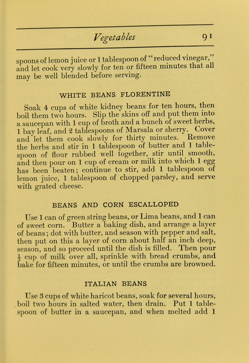 spoons of lemon juice or 1 tablespoon of reduced vinegar, and let cook very slowly for ten or fifteen minutes that all may be well blended before serving. WHITE BEANS FLORENTINE Soak 4 cups of white kidney beans for ten hours, then boil them two hours. Slip the skins off and put them into a saucepan with 1 cup of broth and a bunch of sweet herbs, 1 bay leaf, and 2 tablespoons of Marsala or sherry. Cover and let them cook slowly for thirty minutes. Remove the herbs and stir in 1 tablespoon of butter and 1 table- spoon of flour rubbed well together, stir until smooth, and then pour on 1 cup of cream or milk into which 1 egg has been beaten; continue to stir, add 1 tablespoon of lemon juice, 1 tablespoon of chopped parsley, and serve with grated cheese. BEANS AND CORN ESCALLOPED Use 1 can of green string beans, or Lima beans, and 1 can of sweet corn. Butter a baking dish, and arrange a layer of beans; dot with butter, and season with pepper and salt, then put on this a layer of corn about half an inch deep, season, and so proceed until the dish is filled. Then pour \ cup of milk over all, sprinkle with bread crumbs, and bake for fifteen minutes, or until the crumbs are browned. ITALIAN BEANS Use 3 cups of white haricot beans, soak for several hours, boil two hours in salted water, then drain. Put 1 table-