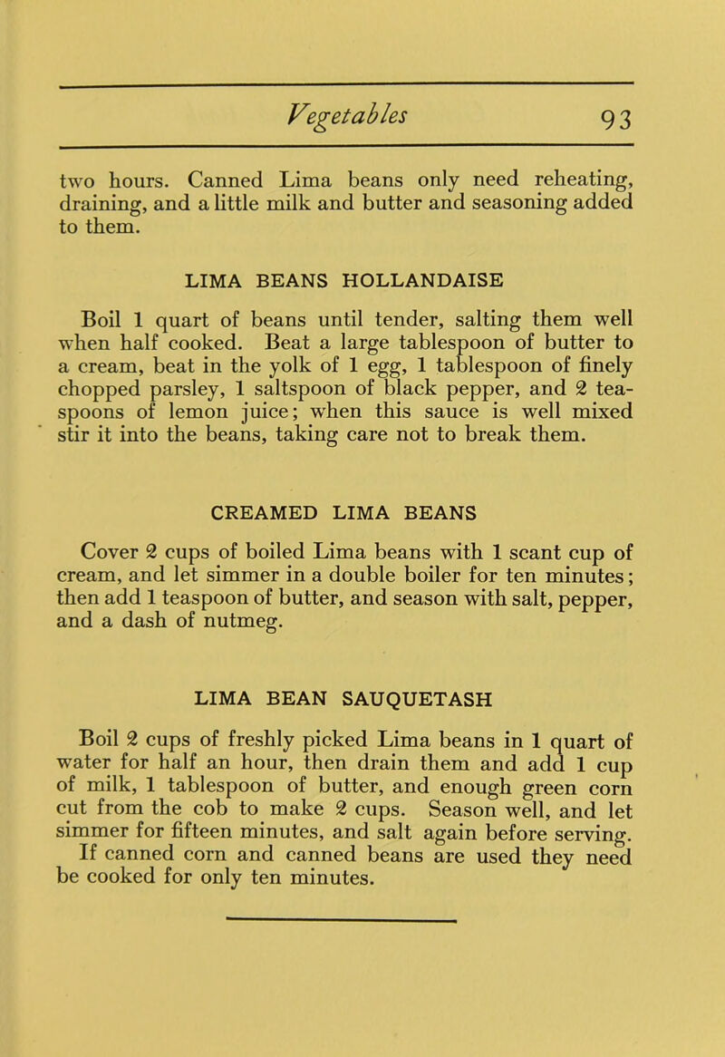 two hours. Canned Lima beans only need reheating, draining, and a little milk and butter and seasoning added to them. LIMA BEANS HOLLANDAISE Boil 1 quart of beans until tender, salting them well when half cooked. Beat a large tablespoon of butter to a cream, beat in the yolk of 1 egg, 1 tablespoon of finely chopped parsley, 1 saltspoon of black pepper, and 2 tea- spoons of lemon juice; when this sauce is well mixed stir it into the beans, taking care not to break them. CREAMED LIMA BEANS Cover 2 cups of boiled Lima beans with 1 scant cup of cream, and let simmer in a double boiler for ten minutes; then add 1 teaspoon of butter, and season with salt, pepper, and a dash of nutmeg. LIMA BEAN SAUQUETASH Boil 2 cups of freshly picked Lima beans in 1 quart of water for half an hour, then drain them and add 1 cup of milk, 1 tablespoon of butter, and enough green corn cut from the cob to make 2 cups. Season well, and let simmer for fifteen minutes, and salt again before serving. If canned corn and canned beans are used they need be cooked for only ten minutes.