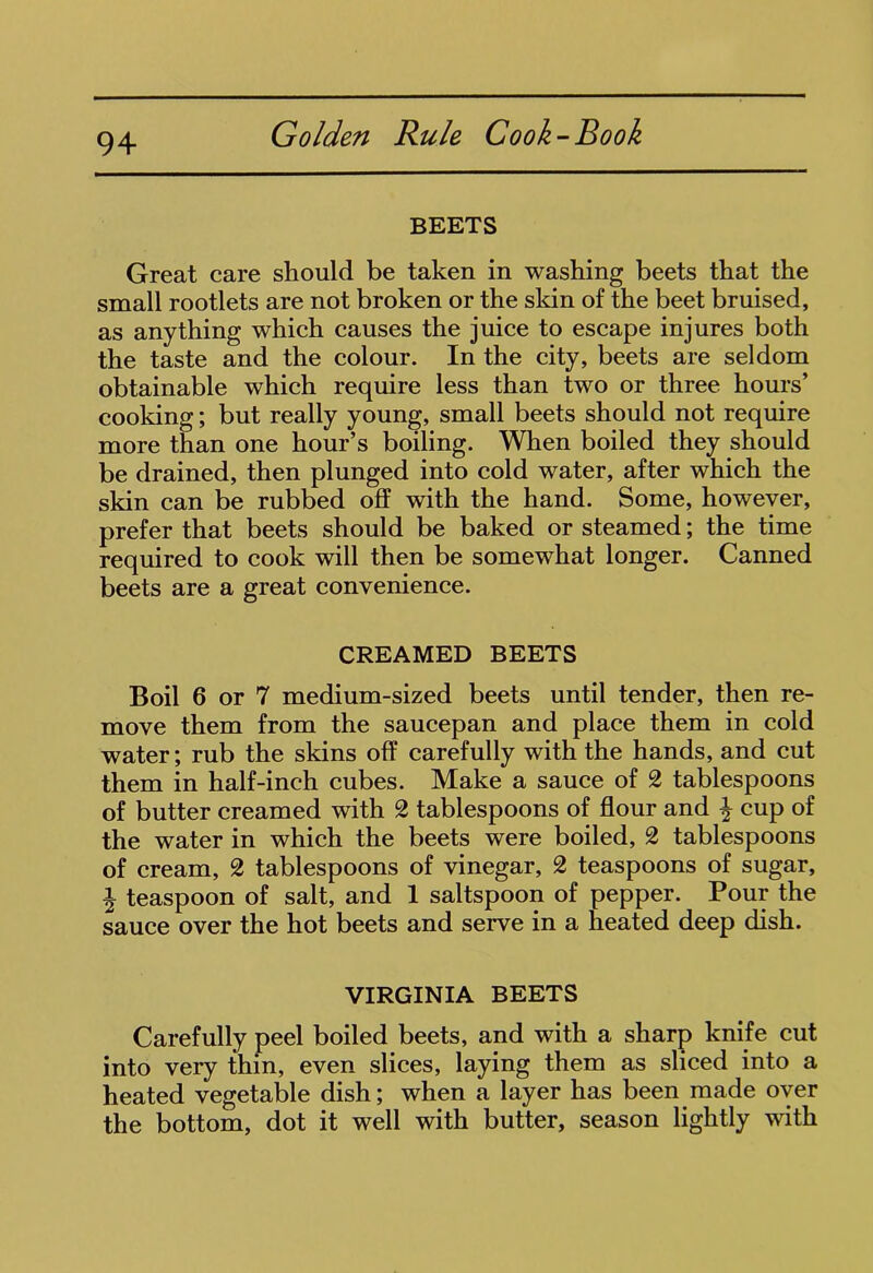 BEETS Great care should be taken in washing beets that the small rootlets are not broken or the skin of the beet bruised, as anything which causes the juice to escape injures both the taste and the colour. In the city, beets are seldom obtainable which require less than two or three hours’ cooking; but really young, small beets should not require more than one hour’s boiling. When boiled they should be drained, then plunged into cold water, after which the skin can be rubbed off with the hand. Some, however, prefer that beets should be baked or steamed; the time required to cook will then be somewhat longer. Canned beets are a great convenience. CREAMED BEETS Boil 6 or 7 medium-sized beets until tender, then re- move them from the saucepan and place them in cold water; rub the skins off carefully with the hands, and cut them in half-inch cubes. Make a sauce of 2 tablespoons of butter creamed with 2 tablespoons of flour and \ cup of the water in which the beets were boiled, 2 tablespoons of cream, 2 tablespoons of vinegar, 2 teaspoons of sugar, \ teaspoon of salt, and 1 saltspoon of pepper. Pour the sauce over the hot beets and serve in a heated deep dish. VIRGINIA BEETS Carefully peel boiled beets, and with a sharp knife cut into very thin, even slices, laying them as sliced into a heated vegetable dish; when a layer has been made over the bottom, dot it well with butter, season lightly with