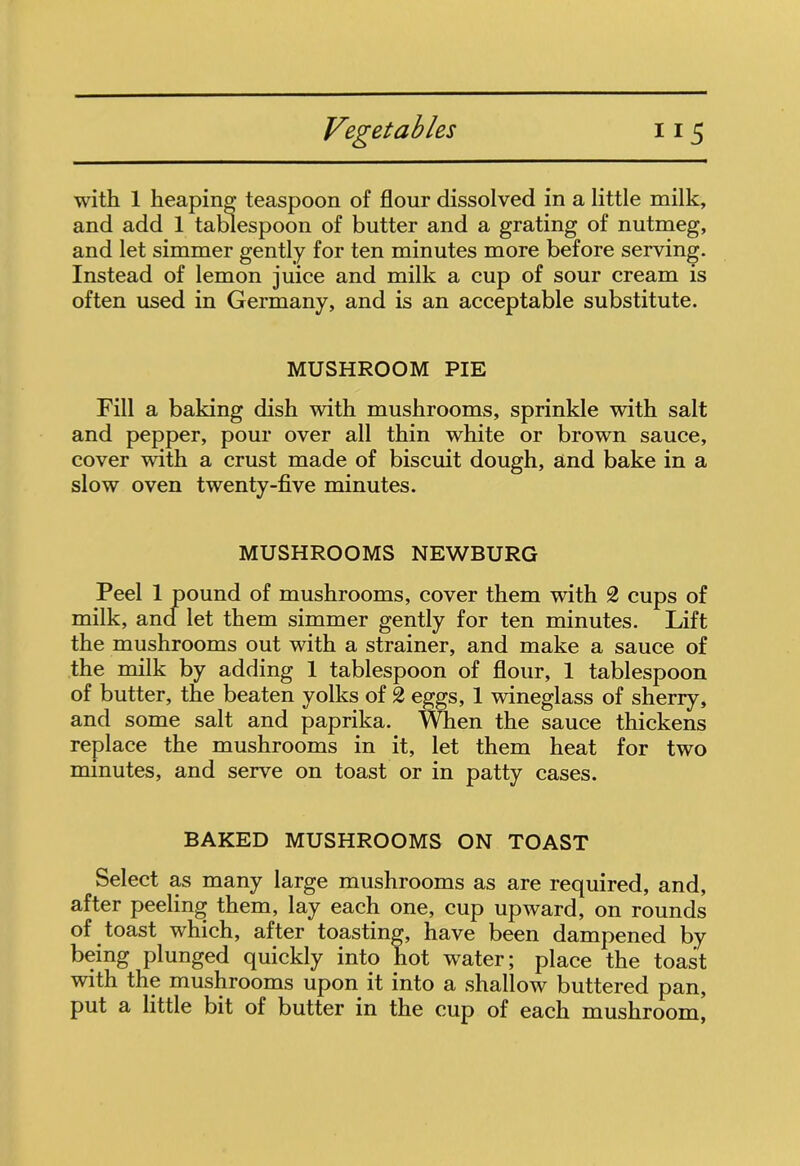 with 1 heaping teaspoon of flour dissolved in a little milk, and add 1 tablespoon of butter and a grating of nutmeg, and let simmer gently for ten minutes more before serving. Instead of lemon juice and milk a cup of sour cream is often used in Germany, and is an acceptable substitute. MUSHROOM PIE Fill a baking dish with mushrooms, sprinkle with salt and pepper, pour over all thin white or brown sauce, cover with a crust made of biscuit dough, and bake in a slow oven twenty-five minutes. MUSHROOMS NEWBURG Peel 1 pound of mushrooms, cover them with 2 cups of milk, and let them simmer gently for ten minutes. Lift the mushrooms out with a strainer, and make a sauce of the milk by adding 1 tablespoon of flour, 1 tablespoon of butter, the beaten yolks of 2 eggs, 1 wineglass of sherry, and some salt and paprika. When the sauce thickens replace the mushrooms in it, let them heat for two minutes, and serve on toast or in patty cases. BAKED MUSHROOMS ON TOAST Select as many large mushrooms as are required, and, after peeling them, lay each one, cup upward, on rounds of toast which, after toasting, have been dampened by being plunged quickly into hot water; place the toast with the mushrooms upon it into a shallow buttered pan, put a little bit of butter in the cup of each mushroom,