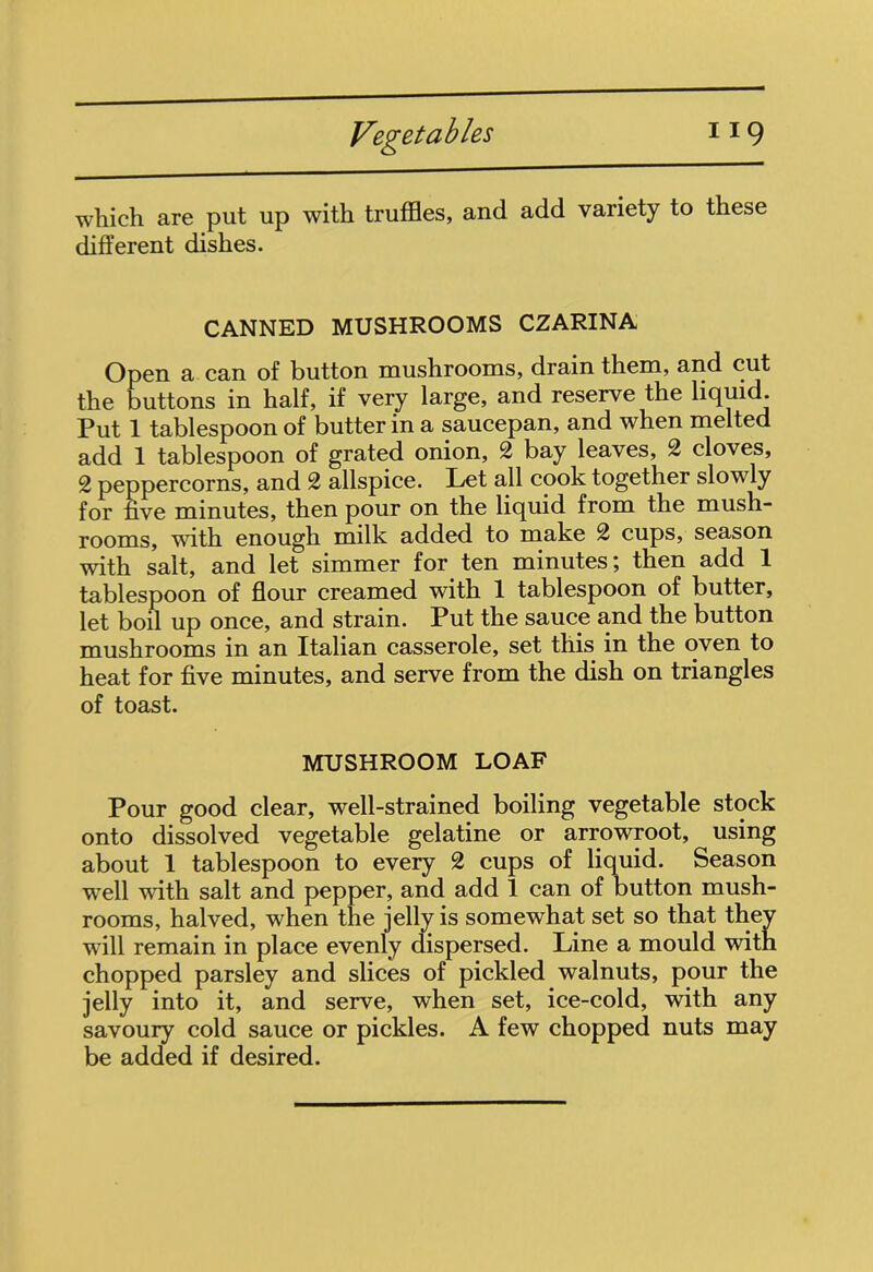 which are put up with truffles, and add variety to these different dishes. CANNED MUSHROOMS CZARINA Open a can of button mushrooms, drain them, and cut the buttons in half, if very large, and reserve the liquid. Put 1 tablespoon of butter in a saucepan, and when melted add 1 tablespoon of grated onion, 2 bay leaves, 2 cloves, 2 peppercorns, and 2 allspice. Let all cook together slowly for five minutes, then pour on the liquid from the mush- rooms, with enough milk added to make 2 cups, season with salt, and let simmer for ten minutes; then add 1 tablespoon of flour creamed with 1 tablespoon of butter, let boil up once, and strain. Put the sauce and the button mushrooms in an Italian casserole, set this in the oven to heat for five minutes, and serve from the dish on triangles of toast. MUSHROOM LOAF Pour good clear, well-strained boiling vegetable stock onto dissolved vegetable gelatine or arrowroot, using about 1 tablespoon to every 2 cups of liquid. Season well with salt and pepper, and add 1 can of button mush- rooms, halved, when the jelly is somewhat set so that they will remain in place evenly dispersed. Line a mould with chopped parsley and slices of pickled walnuts, pour the jelly into it, and serve, when set, ice-cold, with any savoury cold sauce or pickles. A few chopped nuts may be added if desired.