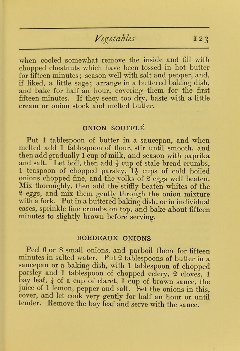 when cooled somewhat remove the inside and fill with chopped chestnuts which have been tossed in hot butter for fifteen minutes; season well with salt and pepper, and, if liked, a little sage; arrange in a buttered baking dish, and bake for half an hour, covering them for the first fifteen minutes. If they seem too dry, baste with a little cream or onion stock and melted butter. ONION SOUFFLE Put 1 tablespoon of butter in a saucepan, and when melted add 1 tablespoon of flour, stir until smooth, and then add gradually 1 cup of milk, and season with paprika and salt. Let boil, then add ^ cup of stale bread crumbs, 1 teaspoon of chopped parsley, 1^ cups of cold boiled onions chopped fine, and the yolks of 2 eggs well beaten. Mix thoroughly, then add the stiffly beaten whites of the 2 eggs, and mix them gently through the onion mixture with a fork. Put in a buttered baking dish, or in individual cases, sprinkle fine crumbs on top, and bake about fifteen minutes to slightly brown before serving. BORDEAUX ONIONS Peel 6 or 8 small onions, and parboil them for fifteen minutes in salted water. Put 2 tablespoons of butter in a saucepan or a baking dish, with 1 tablespoon of chopped parsley and 1 tablespoon of chopped celery, 2 cloves, 1 bay leaf, \ of a cup of claret, 1 cup of brown sauce, the juice of 1 lemon, pepper and salt. Set the onions in this, cover, and let cook very gently for half an hour or until tender. Remove the bay leaf and serve with the sauce.