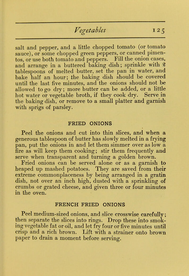 salt and pepper, and a little chopped tomato (or tomato sauce), or some chopped green peppers, or canned pimen- tos, or use both tomato and peppers. Fill the onion cases, and arrange in a buttered baking dish; sprinkle with 2 tablespoons of melted butter, set the pan in water, and bake half an hour; the baking dish should be covered until the last five minutes, and the onions should not be allowed to go dry; more butter can be added, or a little hot water or vegetable broth, if they cook dry. Serve in the baking dish, or remove to a small platter and garnish with sprigs of parsley. FRIED ONIONS Peel the onions and cut into thin slices, and when a generous tablespoon of butter has slowly melted in a frying pan, put the onions in and let them simmer over as low a fire as will keep them cooking; stir them frequently and serve when transparent and turning a golden brown. Fried onions can be served alone or as a garnish to heaped up mashed potatoes. They are saved from their extreme commonplaceness by being arranged in a gratin dish, not over an inch high, dusted with a sprinkling of crumbs or grated cheese, and given three or four minutes in the oven. FRENCH FRIED ONIONS Peel medium-sized onions, and slice crosswise carefully; then separate the slices into rings. Drop these into smok- ing vegetable fat or oil, and let fry four or five minutes until crisp and a rich brown. Lift with a strainer onto brown paper to drain a moment before serving.