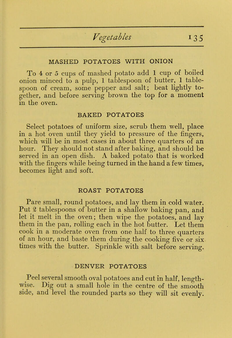 MASHED POTATOES WITH ONION To 4 or 5 cups of mashed potato add 1 cup of boiled onion minced to a pulp, 1 tablespoon of butter, 1 table- spoon of cream, some pepper and salt; beat lightly to- gether, and before serving brown the top for a moment in the oven. BAKED POTATOES Select potatoes of uniform size, scrub them well, place in a hot oven until they yield to pressure of the fingers, which will be in most cases in about three quarters of an hour. They should not stand after baking, and should be served in an open dish. A baked potato that is worked with the fingers while being turned in the hand a few times, becomes light and soft. ROAST POTATOES Pare small, round potatoes, and lay them in cold water. Put 2 tablespoons of butter in a shallow baking pan, and let it melt in the oven; then wipe the potatoes, and lay them in the pan, rolling each in the hot butter. Let them cook in a moderate oven from one half to three quarters of an hour, and baste them during the cooking five or six times with the butter. Sprinkle with salt before serving. DENVER POTATOES Peel several smooth oval potatoes and cut in half, length- wise. Dig out a small hole in the centre of the smooth side, and level the rounded parts so they will sit evenly.