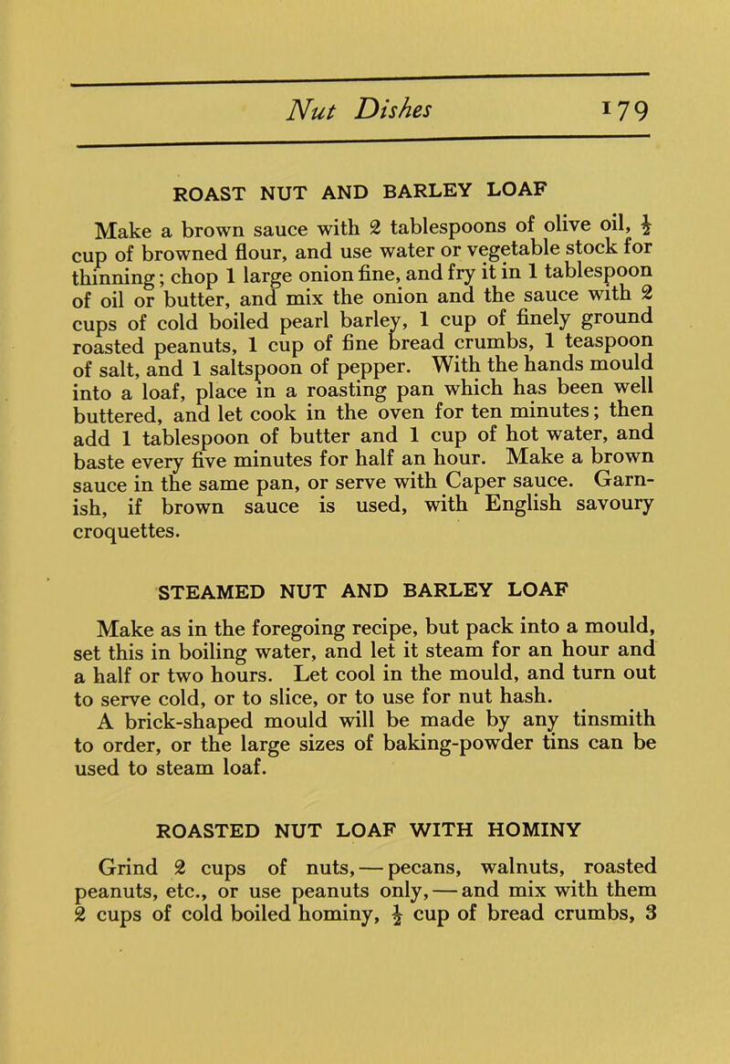 ROAST NUT AND BARLEY LOAF Make a brown sauce with 2 tablespoons of olive oil, £ cup of browned flour, and use water or vegetable stock for thinning; chop 1 large onion fine, and fry it in 1 tablespoon of oil or butter, and mix the onion and the sauce with 2 cups of cold boiled pearl barley, 1 cup of finely ground roasted peanuts, 1 cup of fine bread crumbs, 1 teaspoon of salt, and 1 saltspoon of pepper. With the hands mould into a loaf, place m a roasting pan which has been well buttered, and let cook in the oven for ten minutes; then add 1 tablespoon of butter and 1 cup of hot water, and baste every five minutes for half an hour. Make a brown sauce in the same pan, or serve with Caper sauce. Garn- ish, if brown sauce is used, with English savoury croquettes. STEAMED NUT AND BARLEY LOAF Make as in the foregoing recipe, but pack into a mould, set this in boiling water, and let it steam for an hour and a half or two hours. Let cool in the mould, and turn out to serve cold, or to slice, or to use for nut hash. A brick-shaped mould will be made by any tinsmith to order, or the large sizes of baking-powder tins can be used to steam loaf. ROASTED NUT LOAF WITH HOMINY Grind 2 cups of nuts, — pecans, walnuts, roasted peanuts, etc., or use peanuts only, — and mix with them 2 cups of cold boiled hominy, £ cup of bread crumbs, 3