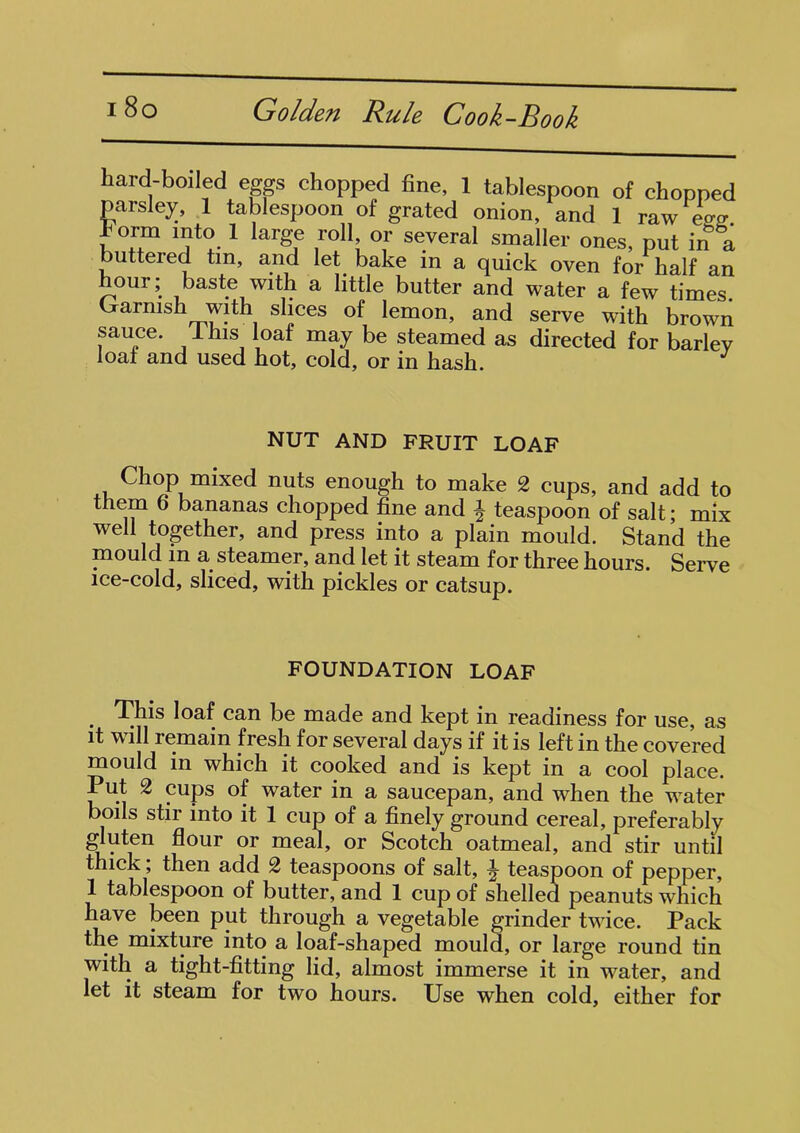 hard-boiled eggs chopped fine, 1 tablespoon of chopped parsley, 1 tablespoon of grated onion, and 1 raw ess Form into 1 large roll or several smaller ones, put in &a butteied tin, and let bake in a quick oven for half an hour; baste with a little butter and water a few times Garnish with slices of lemon, and serve with brown sauce. 1 his loaf may be steamed as directed for barlev loaf and used hot, cold, or in hash. NUT AND FRUIT LOAF Chop mixed nuts enough to make 2 cups, and add to them 6 bananas chopped fine and i teaspoon of salt; mix well together, and press into a plain mould. Stand the mould in a steamer, and let it steam for three hours. Serve ice-cold, sliced, with pickles or catsup. FOUNDATION LOAF This loaf can be made and kept in readiness for use, as it will remain fresh for several days if it is left in the covered mould in which it cooked and is kept in a cool place. Put 2 cups of water in a saucepan, and when the water boils stir into it 1 cup of a finely ground cereal, preferably gluten flour or meal, or Scotch oatmeal, and stir until thick; then add 2 teaspoons of salt, ^ teaspoon of pepper, 1 tablespoon of butter, and 1 cup of shelled peanuts which have been put through a vegetable grinder twice. Pack the mixture into a loaf-shaped mould, or large round tin with a tight-fitting lid, almost immerse it in water, and let it steam for two hours. Use when cold, either for
