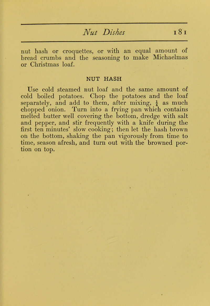 nut hash or croquettes, or with an equal amount of bread crumbs and the seasoning to make Michaelmas or Christmas loaf. NUT HASH Use cold steamed nut loaf and the same amount of cold boiled potatoes. Chop the potatoes and the loaf separately, and add to them, after mixing, J as much chopped onion. Turn into a frying pan which contains melted butter well covering the bottom, dredge with salt and pepper, and stir frequently with a knife during the first ten minutes’ slow cooking; then let the hash brown on the bottom, shaking the pan vigorously from time to time, season afresh, and turn out with the browned por- tion on top.
