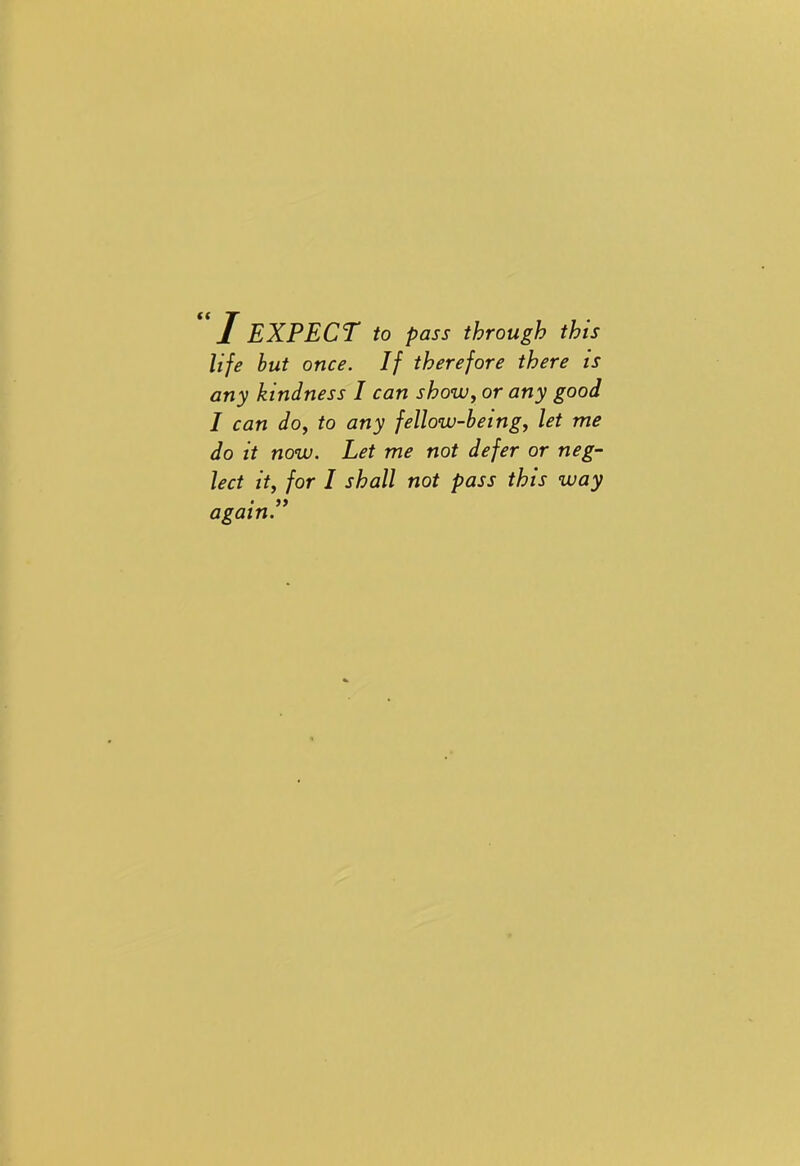 I EXPECT to pass through this life but once. If therefore there is any kindness I can show, or any good I can do, to any fellow-being, let me do it now. Let me not defer or neg- lect it, for I shall not pass this way • again.