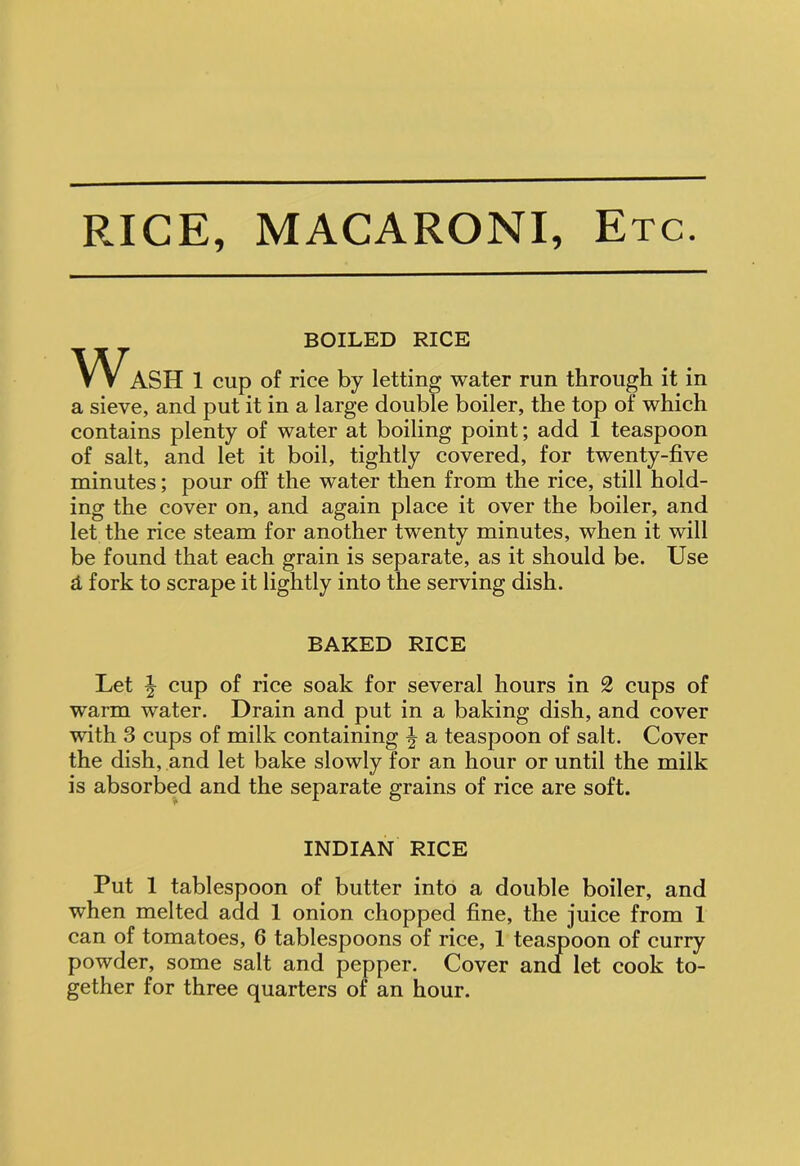 RICE, MACARONI, Etc. BOILED RICE Wash 1 cup of rice by letting water run through it in a sieve, and put it in a large double boiler, the top of which contains plenty of water at boiling point; add 1 teaspoon of salt, and let it boil, tightly covered, for twenty-five minutes; pour off the water then from the rice, still hold- ing the cover on, and again place it over the boiler, and let the rice steam for another twenty minutes, when it will be found that each grain is separate, as it should be. Use d fork to scrape it lightly into the serving dish. BAKED RICE Let | cup of rice soak for several hours in 2 cups of warm water. Drain and put in a baking dish, and cover with 3 cups of milk containing \ a teaspoon of salt. Cover the dish, and let bake slowly for an hour or until the milk is absorbed and the separate grains of rice are soft. INDIAN RICE Put 1 tablespoon of butter into a double boiler, and when melted add 1 onion chopped fine, the juice from 1 can of tomatoes, 6 tablespoons of rice, 1 teaspoon of curry powder, some salt and pepper. Cover and let cook to- gether for three quarters of an hour.