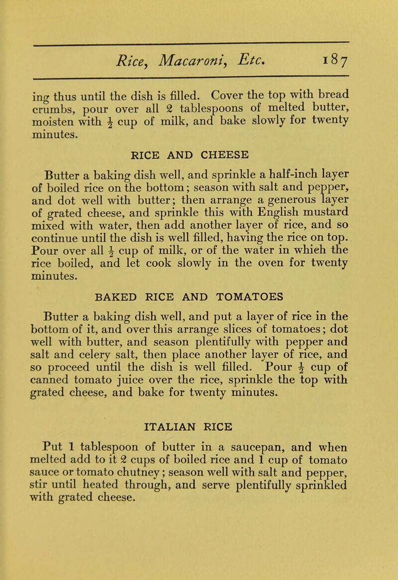 ing thus until the dish is filled. Cover the top with bread crumbs, pour over all 2 tablespoons of melted butter, moisten with ^ cup of milk, and bake slowly for twenty minutes. RICE AND CHEESE Butter a baking dish well, and sprinkle a half-inch layer of boiled rice on the bottom; season with salt and pepper, and dot well with butter; then arrange a generous layer of grated cheese, and sprinkle this with English mustard mixed with water, then add another layer of rice, and so continue until the dish is well filled, having the rice on top. Pour over all ^ cup of milk, or of the water in whieh the rice boiled, and let cook slowly in the oven for twenty minutes. BAKED RICE AND TOMATOES Butter a baking dish well, and put a layer of rice in the bottom of it, and over this arrange slices of tomatoes; dot well with butter, and season plentifully with pepper and salt and celery salt, then place another layer of rice, and so proceed until the dish is well filled. Pour \ cup of canned tomato juice over the rice, sprinkle the top with grated cheese, and bake for twenty minutes. ITALIAN RICE Put 1 tablespoon of butter in a saucepan, and when melted add to it 2 cups of boiled rice and 1 cup of tomato sauce or tomato chutney; season well with salt and pepper, stir until heated through, and serve plentifully sprinkled with grated cheese.
