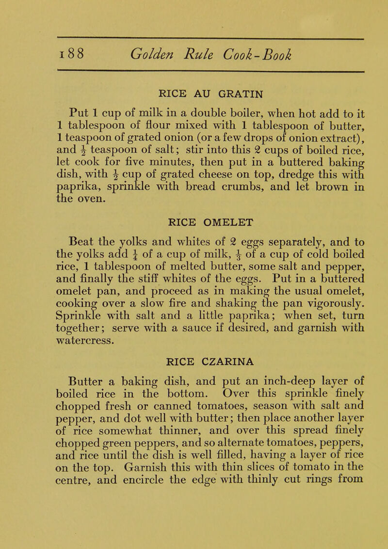 RICE AU GRATIN Put 1 cup of milk in a double boiler, when hot add to it 1 tablespoon of flour mixed with 1 tablespoon of butter, 1 teaspoon of grated onion (or a few drops of onion extract), and \ teaspoon of salt; stir into this 2 cups of boiled rice, let cook for five minutes, then put in a buttered baking dish, with ^ cup of grated cheese on top, dredge this with paprika, sprinkle with bread crumbs, and let brown in the oven. RICE OMELET Beat the yolks and whites of 2 eggs separately, and to the yolks add J of a cup of milk, ^ of a cup of cold boiled rice, 1 tablespoon of melted butter, some salt and pepper, and finally the stiff whites of the eggs. Put in a buttered omelet pan, and proceed as in making the usual omelet, cooking over a slow fire and shaking the pan vigorously. Sprinkle with salt and a little paprika; when set, turn together; serve with a sauce if desired, and garnish with watercress. RICE CZARINA Butter a baking dish, and put an inch-deep layer of boiled rice in the bottom. Over this sprinkle finely chopped fresh or canned tomatoes, season with salt and pepper, and dot well with butter; then place another layer of rice somewhat thinner, and over this spread finely chopped green peppers, and so alternate tomatoes, peppers, and rice until the dish is well filled, having a layer of rice on the top. Garnish this with thin slices of tomato in the centre, and encircle the edge with thinly cut rings from