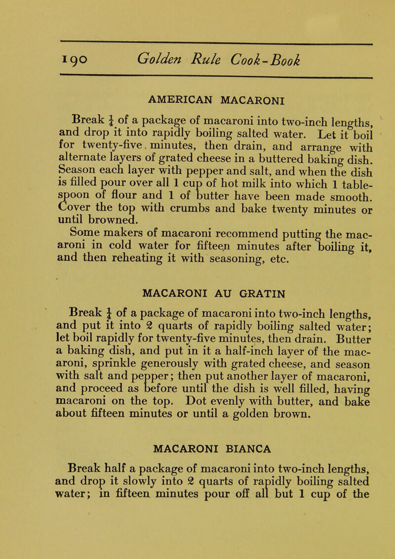 AMERICAN MACARONI Break \ of a package of macaroni into two-inch lengths, and drop it into rapidly boiling salted water. Let it boil for twenty-five minutes, then drain, and arrange with alternate layers of grated cheese in a buttered baking dish. Season each layer with pepper and salt, and when the dish is filled pour over all 1 cup of hot milk into which 1 table- spoon of flour and 1 of butter have been made smooth. Cover the top with crumbs and bake twenty minutes or until browned. Some makers of macaroni recommend putting the mac- aroni in cold water for fifteen minutes after boiling it, and then reheating it with seasoning, etc. MACARONI AU GRATIN Break £ of a package of macaroni into two-inch lengths, and put it into 2 quarts of rapidly boiling salted water; let boil rapidly for twenty-five minutes, then drain. Butter a baking dish, and put in it a half-inch layer of the mac- aroni, sprinkle generously with grated cheese, and season with salt and pepper; then put another layer of macaroni, and proceed as before until the dish is well filled, having macaroni on the top. Dot evenly with butter, and bake about fifteen minutes or until a golden brown. MACARONI BIANCA Break half a package of macaroni into two-inch lengths, and drop it slowly into 2 quarts of rapidly boiling salted water; in fifteen minutes pour off all but 1 cup of the