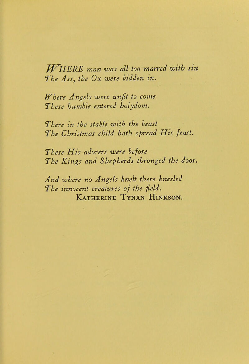 Where man was all too marred with sin The Ass, the Ox were bidden in. Where Angels were unfit to come These humble entered holydom. There in the stable with the beast The Christmas child hath spread His feast. These His adorers were before The Kings and Shepherds thronged the door. And where no Angels knelt there kneeled The innocent creatures of the field. Katherine Tynan Hinkson.