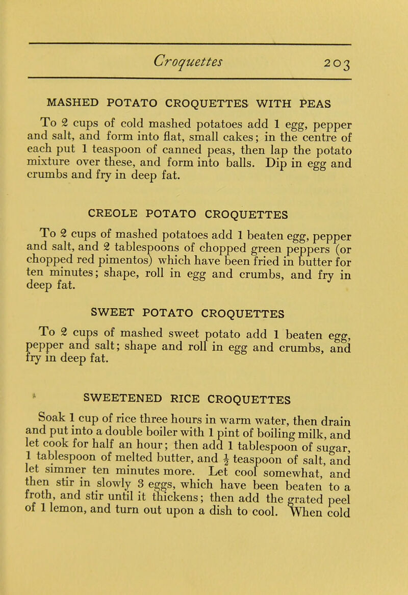 MASHED POTATO CROQUETTES WITH PEAS To 2 cups of cold mashed potatoes add 1 egg, pepper and salt, and form into flat, small cakes; in the centre of each put 1 teaspoon of canned peas, then lap the potato mixture over these, and form into balls. Dip in egg and crumbs and fry in deep fat. CREOLE POTATO CROQUETTES To 2 cups of mashed potatoes add 1 beaten egg, pepper and salt, and 2 tablespoons of chopped green peppers (or chopped red pimentos) which have been fried in butter for ten minutes; shape, roll in egg and crumbs, and fry in deep fat. SWEET POTATO CROQUETTES To 2 cups of mashed sweet potato add 1 beaten egg, pepper and salt; shape and roll in egg and crumbs, and fry in deep fat. SWEETENED RICE CROQUETTES Soak 1 cup of rice three hours in warm water, then drain and put into a double boiler with 1 pint of boiling milk, and let cook for half an hour; then add 1 tablespoon of suo-ar, 1 tablespoon of melted butter, and ± teaspoon of salt, and let simmer ten minutes more. Let cool somewhat, and then stir in slowly 3 eggs, which have been beaten to a troth, and stir until it thickens; then add the grated peel of 1 lemon, and turn out upon a dish to cool. When cold