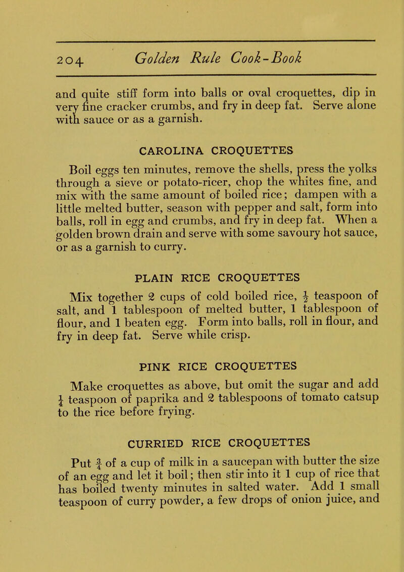 204- and quite stiff form into balls or oval croquettes, dip in very fine cracker crumbs, and fry in deep fat. Serve alone with sauce or as a garnish. CAROLINA CROQUETTES Boil eggs ten minutes, remove the shells, press the yolks through a sieve or potato-ricer, chop the whites fine, and mix with the same amount of boiled rice; dampen with a little melted butter, season with pepper and salt, form into balls, roll in egg and crumbs, and fry in deep fat. When a golden brown drain and serve with some savoury hot sauce, or as a garnish to curry. PLAIN RICE CROQUETTES Mix together 2 cups of cold boiled rice, \ teaspoon of salt, and 1 tablespoon of melted butter, 1 tablespoon of flour, and 1 beaten egg. Form into balls, roll in flour, and fry in deep fat. Serve while crisp. PINK RICE CROQUETTES Make croquettes as above, but omit the sugar and add l teaspoon of paprika and 2 tablespoons of tomato catsup to the rice before frying. CURRIED RICE CROQUETTES Put f of a cup of milk in a saucepan with butter the size of an egg and let it boil; then stir into it 1 cup of rice that has boiled twenty minutes in salted water. Add 1 small teaspoon of curry powder, a few drops of onion juice, and