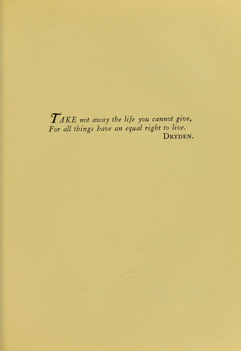 Take not away the life you cannot give, For all things have an equal right to live. Dryden.